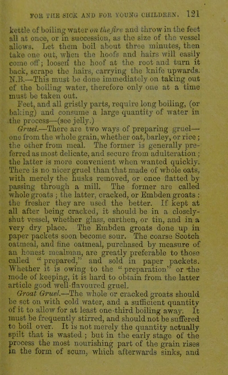 kettle of boiling water on the fire and throw in the feet all at once, or in succession, as the size of the vessel allows. Let them boil about three minutes, then take one out, when the hoofs and hairs will easily come off; loosen the hoof at the root and turn it back, scrape the hairs, carrying the knife upwards. N.B.—This must be done immediately on taking out of the boiling water, therefore only one at a time must be taken out. Feet, and all gristly parts, require long boiling, (or baking) and consume a large quantity of water in the process—(see jelly.) Gruel.—There are two ways of preparing gruel— one from the whole grain, whether oat, barley, or rice; the ocher from meal. The former i3 generally pre- ferred as most delicate, and secure from adulteration; the latter is more convenient when wanted quickly. There is no nicer gruel than that made of whole oats, with merely the husks removed, or once flatted by passing through a mill. The former are called whole groats ; the latter, cracked, or Embden groats : the fresher they are used the better. If kept at all after being cracked, it should be in a closely- shut vessel, whether glass, earthen, or tin, and in a very dry place. The Embden groats done up in paper packets soon become sour. The coarse Scotch oatmeal, and fine oatmeal, purchased by measure of an honest mealman, are greatly preferable to those called “ prepared,” and sold in paper packets. Whether it is owing to the “ preparation” or the mode of keeping, it is hard to obtain from the latter article good well-flavoured gruel. Groat Gruel.—The whole or cracked groats should be set on with cold water, and a sufficient quantity of it to allow for at least one-third boiling away. It must be frequently stirred, and should not be suffered to boil over. It is not merely the quantity actually spilt that is wasted ; but in the early stage of the process the most nourishing part of the grain rises in the form of scum, which afterwards sinks, and