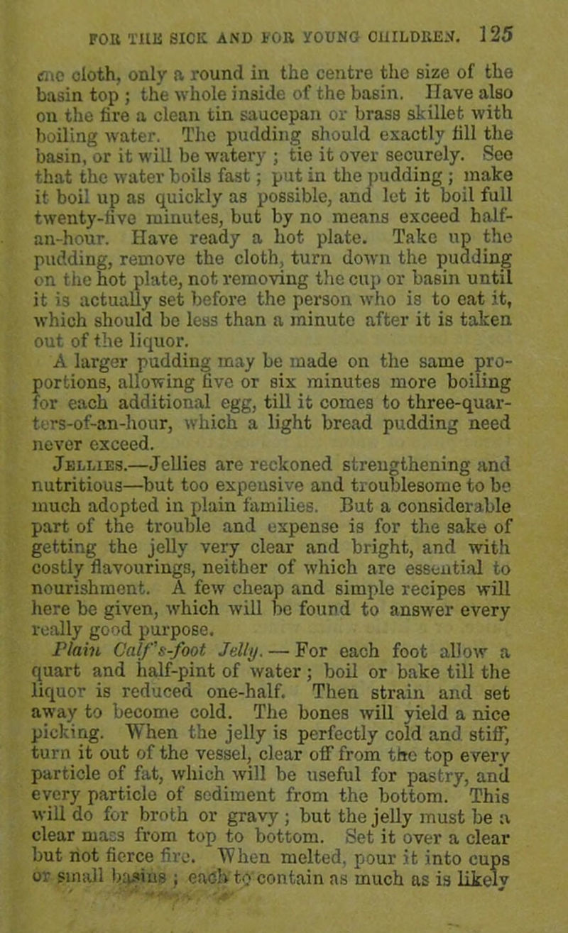 <mc doth, only a round in the centre the size of the basin top; the whole inside of the basin. Have also on the fire a clean tin saucepan or brass skillet with boiling water. The pudding should exactly fill the basin, or it will be watery ; tie it over securely. See that the water boils fast; put in the pudding ; make it boil up as quickly as possible, and let it boil full twenty-five minutes, but by no means exceed half- an-hour. Have ready a hot plate. Take up the pudding, remove the cloth, turn down the pudding on the hot plate, not removing the cup or basin until it is actually set before the person who is to eat it, which should be less than a minute after it is taken out of the liquor. A larger pudding may be made on the same pro- portions, allowing live or six minutes more boiling for each additional egg, till it comes to three-quar- ters-of-an-hour, which a light bread pudding need never exceed. Jellies.—Jellies are reckoned strengthening and nutritious—but too expeusive and troublesome to be much adopted in plain families. But a considerable part of the trouble and expense is for the sake of getting the jelly very clear and bright, and with costly flavourings, neither of which are essential to nourishment. A few cheap and simple recipes will here be given, which will be found to answer every really good purpose. Plain Galf's-foot Jelly. — For each foot allow a quart and half-pint of water; boil or bake till the liquor is reduced one-half. Then strain and set away to become cold. The bones will yield a nice picking. When the jelly is perfectly cold and stiff, turn it out of the vessel, clear off from the top every particle of fat, which will be useful for pastry, anil every particle of sediment from the bottom.' This will do for broth or gravy ; but the jelly must be a clear mass from top to bottom. Set it over a clear but not fierce fire. When melted, pour it into cups or small basins ; each to contain as much as is likely