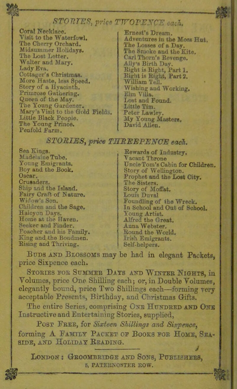 STORIES, price TWOPENCE oath. Cora! Necklace. Visit to the Waterfowl. The Cherry Orchard. Midsummer Ilolidays. The Lost Letter. Walter and Mary. Lady Eva. Cottager's Christmas. More Haste, less Speed. Story of a Hyacinth. Primrose Gathering. Queen of the May. The Young Gardener. Mary's Visit to the Gold Fields. Little Black People. The Young Prince. Penfold Farm. Ernest's Dream. Adventures in the Moss Hnt. The Losses of a Day. The Smoke and the Kite, Carl Thorn’s Revenge. Ally's Birth Day. Right is Right, Part 1. Right is Right, Part 2. William Tell. Wishing and Working. Elm Villa. Lost and Found. Little Tim. Peter Lawley. My Young Masters. David Allen. STORIES, price THREEPENCE each. Sea Kings. Madeleine Tube. Young Emigrants. Boy and the Book. Oscar. Crusaders. Ship and the Island. Fairy Craft of N store. Widow’s Son. Children and the Sage, Halcyon Days. Home at the Haven. Seeker and Fiuder. Poacher and his Family. King and the Bondmen. Rising and Thriving. Rewards of Industry. Vacant Throne Uncle Tom’s Cabin for Children. Story of Wellington. Prophet and the Lost City. The Sisters. Story of Moffat. Louis Duval Foundling of the Wreck. In School and Out of School. Young Artist. Alfred the G reat. Anna Webster. Round the World. Irish Emigrants. Self-helpers. Buds and Blossoms may be had in elegant Packets, price Sixpence each. Stories eoe Summer Days and Winter Nights, in Volumes, price One Shilling each; or, in Double Volumes, elegantly bound, price Two Shillings each—forming very acceptable Presents, Birthday, and Christmas Gifts. The entire Series, comprising One Hundred and One Instructive and Entertaining Stories, supplied, Post Free, for Sixteen Shillings and Sixpence, forming A Family Packet oe Books for Home, Sea- side, and Holiday Heading. London : Gboohbredge and Sons, Publishers,