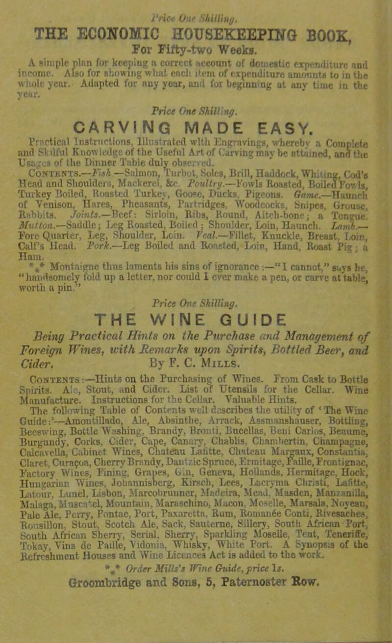 THE ECONOMIC HOUSEIOBEPING BOOK, For Fifty-two Weeks. A simple plan for keeping n correct account of domestic expenditure and income. Also for showing what each ilem of expenditure amounts to in the whole year. Adapted for nuy year, and for beginning at anv time in the year. Trice One Shilling. CARVING MADE EASY. Practical Instructions, Illustrated with Engravings, whereby a Complete and Skilful Knowledge of the Uaefnl Art of Carving may be attained, and the Usages of the Dinner Table duly observed. Contents.—EisA — Salmon, Turbot, Sole3, Brill, Haddock, Wli.i ing, Cod’s Head and Shoulders, Mackerel, &e Toullry.—Fowls Roasted, Boileu Fov ls, Turkey Boiled, Roasted Turkey, Goose, Ducks. Pigeons. Game.—Haunch of Venison, Hares, Pheasants, Partridges, Woodcocks, Snipes, Grouse, Rabbits. Joints.—Beef: Sirloin, Ribs, Round, Aitcli-bone; a Tongue. Mutton.—Saddle; Leg Roasted, Boiled ; Shoulder, Loin, Haunch. Lamh.— Fore Quarter, Leg, Shoulder, Loin. Veal.—Fillet, Knuckle, Breast, Loin, Calf’s Head. Tork.—Leg Boiled and Roasted, Loin, Hand, Roast Pig; a Ham. *,* Montaigne thus laments his sins of ignorance“ I cannot.” says lie, “handsomely fold up a letter, nor could 1 ever make a pen, or carve at table, worth a pin.’’ Trice One Shilling. THE WINE GUIDE Being Practical Hints on the Purchase and Management of Foreign Wines, with Remarks upon Spirits, Bottled Beer, and Cider. By F. C. Mills. Contests :—Hiuts on the Purchasing of Wines. From Cask to Bottle Spirits. A' , Stout, and Cider. List of Utensils for the Cellar. Wine Manufacture. Instructions for the Cellar. Valuable Hints. The following Table of Contents well describes the utility of ‘ The Wine Guide:’—Amontillado, Ale, Absinthe, Arrack, Assmanshauser, Bottling, Beeswing, Bottle Washing, Brandy, Brouti, Bncellas, Beni Carlos, Beaume, Burgundy, Corks, Cider, Cape, Canary, Chablis. Chumbertin, Champagne, Calcavella, Cabinet Wines, Chateau Lafitte, Chateau Margaux, Constantin. Claret, Cura^oa, Cherry Brandy, Dauizic Spruce, Ermitage, Faille, Frontign.rcj Factory Wines, Fining, Grapes, b.n, Geneva, Hollands, Hermitage, Hock, Hungarian Wines, Jolinnnisocrg, Kirsch, Lees, Lacryma Christi, Lafitte, Latour, Lunel, Lisbon, Marcolirunner, Madeira, Mend, Masdcn, Mam milla, Malaga, Muscatel, Mountain, Maraschino, Macon. Moselle, Marsala, Noyeau, Pule Ale, Perry, Pontac, Port, Paxarctta, Rum, Romande Conti, Rivesaclies, Rottsillon, Stout, Scotch Ale, Sack, Saulernc, Sillcry, Soutli African Port, South African Sherry, Serial, Sherry, Sparkling Moselle, Tent, Teneriffe, Tokay, Vins dc Paille, Vidonia, Whisky, White Port. A Synopsis of the Refreshment Houses and Wine Licences Act is added to the work. *M* Order Mills's I Vint Guide, price Is.