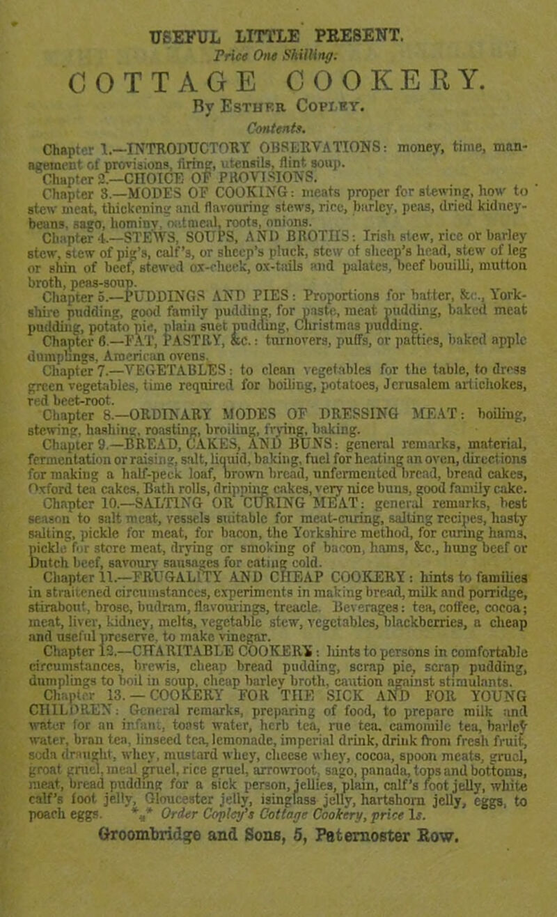 USEFUL LITTLE PRESENT. Price One Shilling. COTTAGE COOKERY. By Esther Coviev. Contents. Chapter 1.-—INTRODUCTORY OBSERVATIONS: money, time, man- agement of provisions, firing, utensils, flint soup. Chapter 2.—CITOICE OF PROVISIONS. Chapter 3,—MODES OE COOKING: meats proper for Btewing, how to stew meat, thickening and flavouring stews, rice, hurley, peas, dried kidney- beans. sago, hominv, oatmeal, roots, onions. Chapter 4.—STEWS, SOUPS, ANI) BROTIIS: Irish stew, rice or barley stew, stew of pig’s, calf’s, or sheep’s pluck, stew of sheep’s head, stew of leg or shin of beef stewed ox-cheek, ox-tails and palates, beef bouilli, mutton broth, peas-soup. Chapter 5.—PUDDINGS AND PIES: Proportions for batter, &<•., York- shire pudding, good family pudding, for paste, meat pudding, baked meat pudding, potato pie, plain suet pudding, Christmas pudding. Chapter 6 — EAT, PASTRY, sc.: turnovers, puffs, or patties, baked apple dumplings, American ovens. Chapter 7.—VEGETABLES: to clean vegetables for the table, to dross green vegetables, time required for boiling, potatoes, Jerusalem artichokes, red beet-root. Chapter 8.—ORDINARY MODES OE DRESSING MEAT: boding, stewing, hashing, roasting, broiling, frying, baking. Chapter 9.—BREAD, CAKES, ANI) BUNS: general remarks, material, fermentation or raising, salt, liquid, baking, fuel for heating an oven, directions for makiug a half-peek loaf, brown bread, unfermeuted bread, bread cakes, Oxford tea cakes, Bath rolls, dripping cakes, very nice buns, good famdy cake. Chapter 10.—SALTING OR CURING MEAT: general remarks, best season to salt meat, vessels suitable for meat-curing, salting recipes, hasty salting, pickle for meat, for bacon, the Yorkshire method, for curing hara3, K'ckle for store meat, drying or smoking of bacon, hams, &c., hung beef or ntch beef, savoury sausages for eating cold. Chapter 11.—FRUGALITY AND CHEAP COOKERY: hints to families in straitened circumstances, experiments in makiug bread,milk nnd porridge, stiraboit!, brose, budram, flavourings, treacle Her ' rages: tea, coffee, cocoa; meat, liver, kidney, melts, vegetable stew, vcgctables/blackbcrrics, a cheap and useful preserve, to make vinegar. Chapter 12.—CHARITABLE COOKERY: hints to persons in comfortable circumstances, brevis, cheap bread pudding, scrap pie, scrap pudding, dumplings to boil in soup, cheap barley broth, caution against stimulants. Chapter 13. — COOKERY FOR THE SICK AND FOR YOUNG CHILDREN: General remarks, preparing of food, to prepare milk and water for an infant, toast water, herb tea, rue tea. camomile tea, barley water, bran tea, linseed tea, lemonade, imperial drink, drink front fresh fruit., soda draught, whey, mustard whey, cheese whey, cocoa, spoon meats, gruel, groat gruel, meal gruel, rice grncl, arrowroot, sago, panada, tops and bottoms, meat, bread pudding for a sick person, jellies, plain, calf’s foot jelly, white calf’s foot jelly, Gloucester jelly, isinglass jelly, hartshorn jelly, eggs, to poach eggs. *«* Order Copley’s Cottage Cookery, price Is.