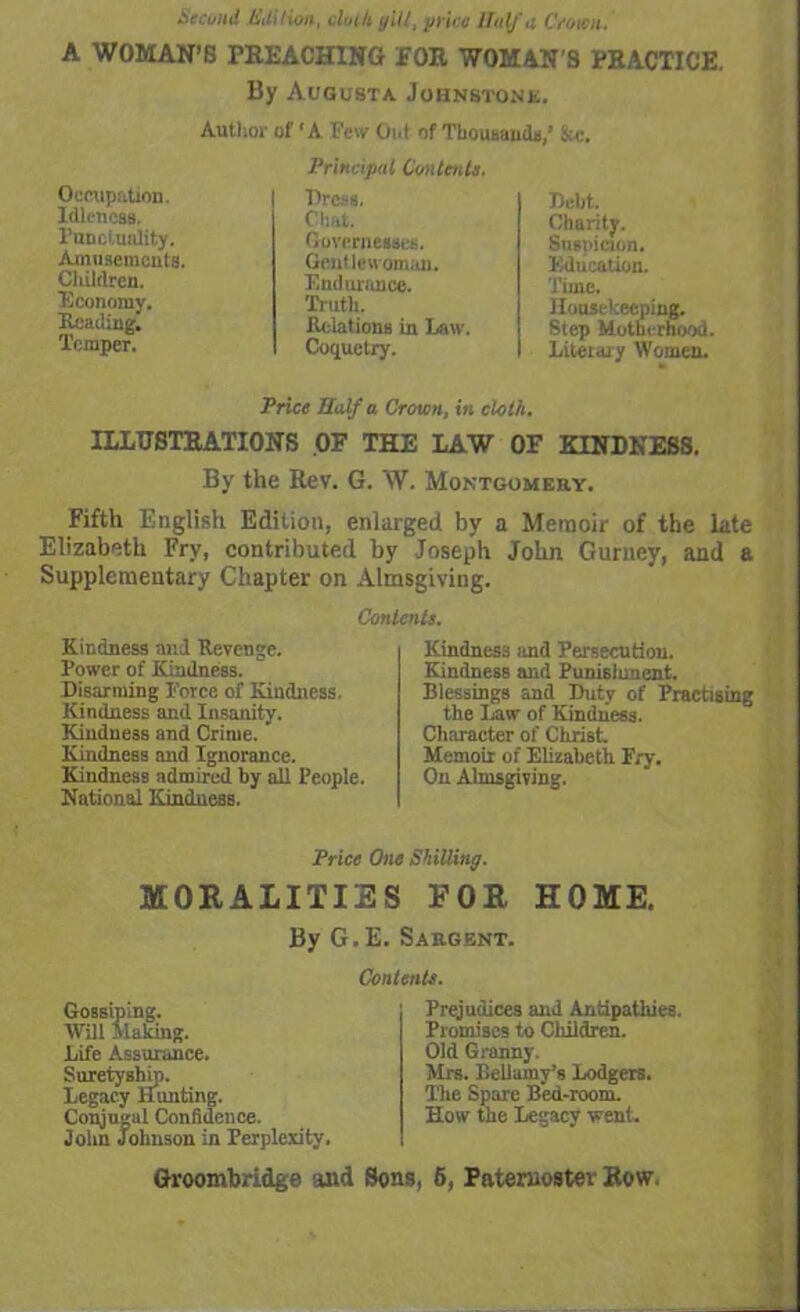 Second tiuition, doth gill, price lfulf a Croton. A WOMAN’S PREACHING FOR WOMAN'S PRACTICE. By Augusta Johnstone. Author of ‘A Pew Out of Thousands,’ &c. Occupation. Idleness. Punctuality. Amusements. Cliildrcn. Economy. Heading. Temper. Principal Contents. Press. Chat. Governesses. Gentlewoman. Endurance. Truth. Relations in Law. Coquetry. Debt. Charity. Suspicion. Education. Time. Housekeeping. Step Motherhood. Literary Women. Price Haifa Crown, in cloth. ILLUSTRATIONS OF THE LAW OF KINDNESS. By the Rev. G. W. Montgomery. Fifth English Edition, enlarged by a Memoir of the late Elizabeth Fry, contributed by Joseph John Gurney, and a Supplementary Chapter on Almsgiving. Contents. Kindness and Revenge. Power of Kindness. Disarming Porce of Kindness. Kindness and Insanity. Kindness and Crime. * Kindness and Ignorance. Kindness admired by all People. National Kindness. Kindness and Persecution. Kindness and Punishment. Blessings and Duty of Practising the Law of Kindness. Character of Christ. Memoir of Elizabeth Fry. On Almsgiving. Price One Shilling. MORALITIES EOR HOME. By G.E. Sargent. Contents. Gossiping. Will Making. Life Assurance. Suretyship. Legacy Hunting. Conjugal Confidence. John Johnson in Perplexity. Prejudices and Antipathies. Promises to Children. Old Granny. Mrs. Bellamy’s Lodgers. The Spare Bed-room. How the Legacy went.