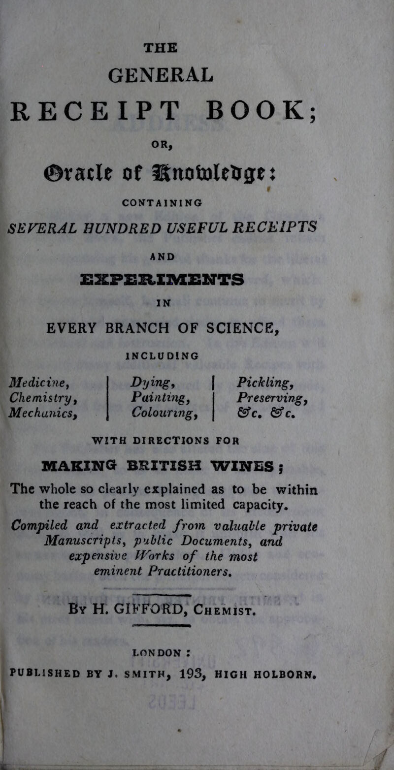 GENERAL RECEIPT BOOK; OR, ©vacle of HtnotoleUge; 9 CONTAINING SEVERAL HUNDRED USEFUL RECEIPTS AND E2&PI3H.XRAZ2NTS IN EVERY BRANCH OF SCIENCE, Medicine, Chemistry, Mechanics, INCLUDING Dying, | Pickling, Painting, I Preserving, Colouring, j &c, &c» WITH DIRECTIONS FOR MAKING BRITISH WINES ; The whole so clearly explained as to be within the reach of the most limited capacity. Compiled and extracted from valuable private Manuscripts, public Documents, and expensive Works of the most eminent Practitioners. By H. GIFFORD, Chemist. London : PUBLISHED BY J. SMITH, 193, HIGH HOLBORN. .