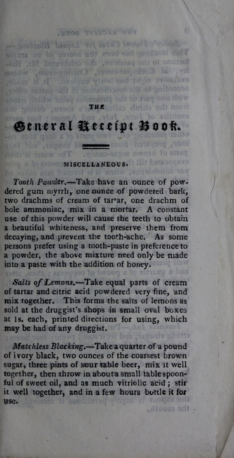 TH R {general Receipt Book. MISCELLANEOUS- Tooth Powder.—Take have an ounce of pow- dered gum myrrh, one ounce of powdered bark, two drachms of cream of tartar, one drachm of bole ammoniac, mix in a mortar. A constant use of this powder will cause the teeth to obtain a beautiful whiteness, and preserve them from decaying, and prevent the tooth-ache. As some persons prefer using a tooth-paste in preference to a powder, the above mixture need only be made into a paste with the addition of honey. Salts of Lemons.—Take equal parts of cream of tartar and citric acid powdered very fine, and mix together. This forms the salts of lemons as sold at the druggist’s shops in small oval boxes at Is. each, printed directions for using, which may be had of any druggist. Matchless Blacking.—Take a quarter of a pound of ivory black, two ounces of the coarsest brown sugar, three pints of sour table beer, mix it well together, then throw in about a small tablespoon- ful of sweet oil, and as much vitriolic acid ; stir it well together, and in a few hours bottle it for use.