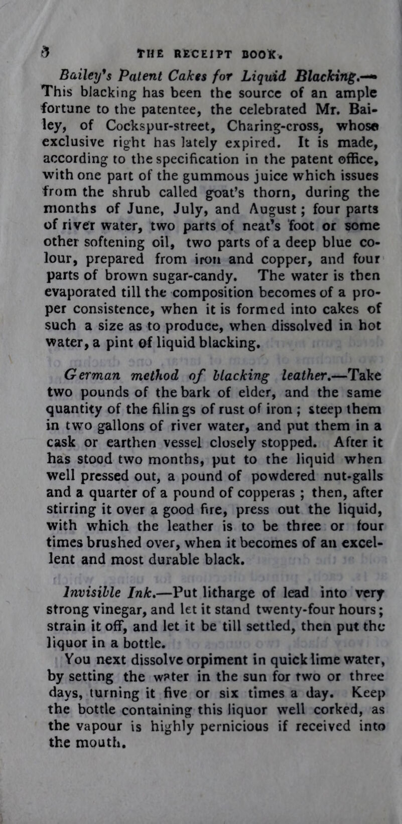 Bailey’s Patent Cakes for Liquid Blacking This blacking has been the source of an ample fortune to the patentee, the celebrated Mr. Bai- ley, of Cockspur-street, Charing-cross, whose exclusive right has lately expired. It is made, according to the specification in the patent office, with one part of the gummous juice which issues from the shrub called goat’s thorn, during the months of June, July, and August; four parts of river water, two parts of neat’s foot or some other softening oil, two parts of a deep blue co- lour, prepared from iron and copper, and four parts of brown sugar-candy. The water is then evaporated till the composition becomes of a pro- per consistence, when it is formed into cakes of such a size as to produce, when dissolved in hot water, a pint af liquid blacking. German method of blacking leather.—Take two pounds of the bark of elder, and the same quantity of the filings of rust of iron ; steep them in two gallons of river water, and put them in a cask or earthen vessel closely stopped. After it has stood two months, put to the liquid when well pressed out, a pound of powdered nut-galls and a quarter of a pound of copperas ; then, after stirring it over a good fire, press out the liquid, with which the leather is to be three or four times brushed over, when it becomes of an excel- lent and most durable black. Invisible Ink.—Put litharge of lead into very strong vinegar, and let it stand twenty-four hours; strain it off, and let it be till settled, then put the liquor in a bottle. You next dissolve orpiment in quick lime water, by setting the wPter in the sun for two or three days, turning it five or six times a day. Keep the bottle containing this liquor well corked, as the vapour is highly pernicious if received into the mouth.