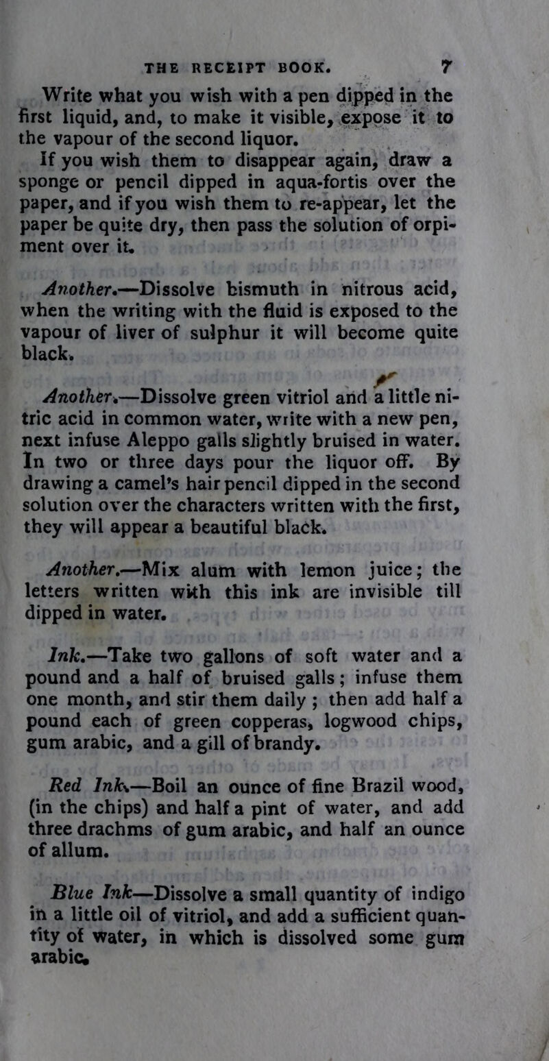 Write what you wish with a pen dipped in the first liquid, and, to make it visible, expose it to the vapour of the second liquor. If you wish them to disappear again, draw a sponge or pencil dipped in aqua-fortis over the paper, and if you wish them to re-appear, let the paper be quite dry, then pass the solution of orpi- ment over it. Another.—Dissolve bismuth in nitrous acid, when the writing with the fluid is exposed to the vapour of liver of sulphur it will become quite black. Another.—Dissolve green vitriol and a little ni- tric acid in common water, write with a new pen, next infuse Aleppo galls slightly bruised in water. In two or three days pour the liquor off. By drawing a camel’s hair pencil dipped in the second solution over the characters written with the first, they will appear a beautiful black. Another.—Mix alum with lemon juice; the letters written wkh this ink are invisible till dipped in water. Ink.—Take two gallons of soft water and a pound and a half of bruised galls; infuse them one month, and stir them daily ; then add half a pound each of green copperas, logwood chips, gum arabic, and a gill of brandy. Red Infa—Boil an ounce of fine Brazil wood, (in the chips) and half a pint of water, and add three drachms of gum arabic, and half an ounce of allum. Blue Ink—Dissolve a small quantity of indigo in a little oil of vitriol, and add a sufficient quan- tity of water, in which is dissolved some gum arabic.