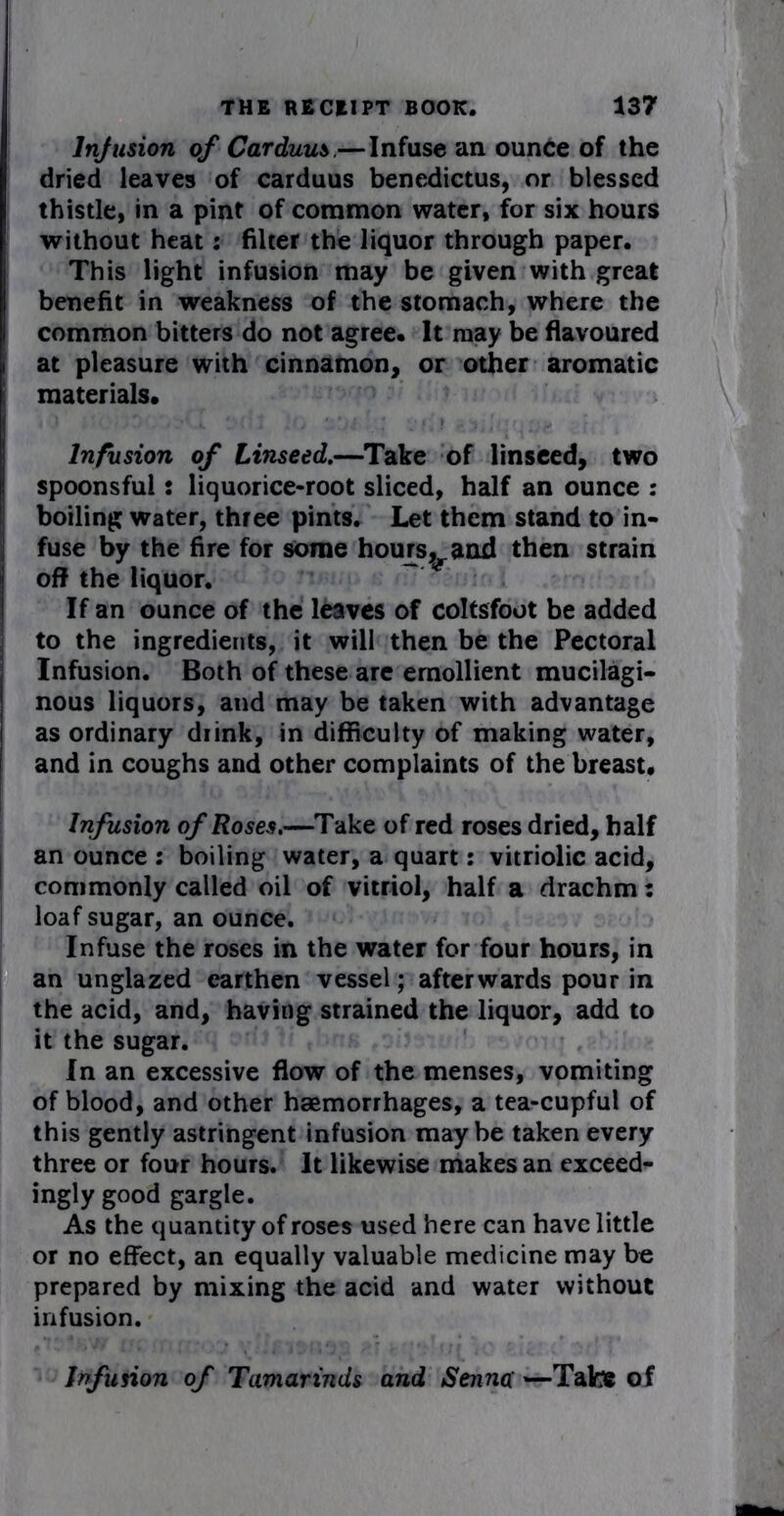Infusion of Carduus.— Infuse an ounce of the dried leaves of carduus benedictus, or blessed thistle, in a pint of common water, for six hours without heat: filter the liquor through paper. This light infusion may be given with great benefit in weakness of the stomach, where the i common bitters do not agree. It may be flavoured i at pleasure with cinnamon, or other aromatic materials. I Infusion of Linseed.—Take of linseed, two spoonsful: liquorice-root sliced, half an ounce : boiling water, three pints. Let them stand to in- fuse by the fire for some horns,and then strain off the liquor. ~ If an ounce of the leaves of coltsfoot be added to the ingredients, it will then be the Pectoral Infusion. Both of these are emollient mucilagi- | nous liquors, and may be taken with advantage i as ordinary diink, in difficulty of making water, I and in coughs and other complaints of the breast. Infusion of Roses.—Take of red roses dried, half an ounce : boiling water, a quart: vitriolic acid, commonly called oil of vitriol, half a drachm: loaf sugar, an ounce. Infuse the roses in the water for four hours, in an unglazed earthen vessel; afterwards pour in the acid, and, having strained the liquor, add to it the sugar. In an excessive flow of the menses, vomiting of blood, and other haemorrhages, a tea-cupful of this gently astringent infusion maybe taken every three or four hours. It likewise makes an exceed- ingly good gargle. As the quantity of roses used here can have little or no effect, an equally valuable medicine may be prepared by mixing the acid and water without infusion. Infusion of Tamarinds and Senna —Tate of