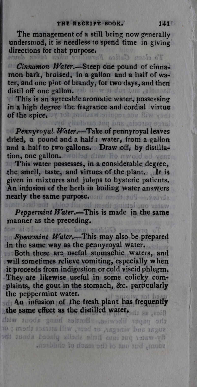'the management of a still being now generally understood, it is needless to spend time in giving directions for that purpose. Cinnamon Water.—Steep one pound of cinna- mon bark, bruised, in a gallon and a half of wa- ter, and one pint of brandy, for two days, and then distil off one gallon. This is an agreeable aromatic water, possessing in a high degree the fragrance and cordial virtue of the spice* Pennyroyal Water.—Take of pennyroyal leaves dried, a pound and a half: water, from a gallon and a half to two gallons. Draw off, by distilla- tion, one gallon. This water possesses, in a considerable degree, the smell, taste, and virtues of the plant. It is given in mixtures and juleps to hysteric patients. An infusion of the herb in boiling water answers nearly the same purpose. Peppermint Water.—This is made in the same manner as the preceding. Spearmint Water.—This may also be prepared in the same way as the pennyroyal water. Both these are useful stomachic waters, and will sometimes relieve vomiting, especially when it proceeds from indigestion or cold viscid phlegm. They are likewise useful in some colicky com- plaints, the gout in the stomach, &c. particularly the peppermint water. An infusion of the fresh plant has frequently the same effect as the distilled water.