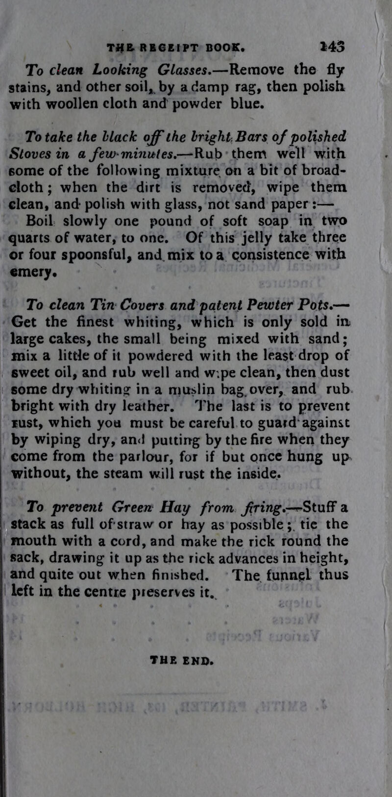 To clean Looking Glasses.—Remove the fly stains, and other soil* by a damp rag, then polish with woollen cloth and powder blue. To take the Hack off the bright, Bars of polished Stoves in a few-minutes.—Rub them well with some of the following mixture on a bit of broad- cloth ; when the dirt is removed, wipe them clean, and- polish with glass, not sand paper:— Boil slowly one pound of soft soap in two quarts of water, to one. Of this jelly take three or four spoonsful, and mix to a consistence with emery. To clean Tin Covers and patent Pewter Pots.— Get the finest whiting, which is only sold in large cakes, the small being mixed with sand; mix a little of it powdered with the least drop of sweet oil, and rub well and w.pe clean, then dust some dry whiting in a muslin bag. over, and rub bright with dry leather. The last is to prevent lust, which you must be careful to guard against by wiping dry, and putting by the fire when they come from the parlour, for if but once hung up^ without, the steam will rust the inside. To prevent Green Hay from firing.--^Stuff a stack as full ofstraw or hay as possible;, tie the mouth with a cord, and make the rick round the sack, drawing it up as the rick advances in height, and quite out when finished. The funnel thus left in the centre preserves it. THE END.