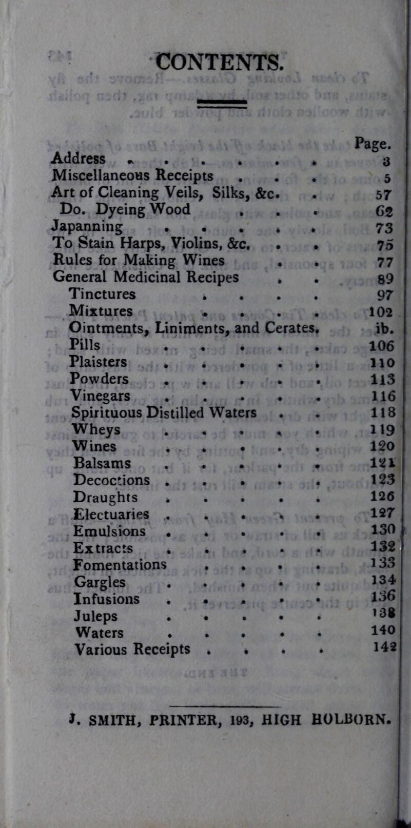 CONTENTS, Address «... Page. a Miscellaneous Receipts 5 Art of Cleaning Veils, Silks, &c. 57 Do. Dyeing Wood GZ Japanning • • 73 To Stain Harps, Violins, &c. 75 Rules for Making Wines 77 General Medicinal Recipes 89 Tinctures * 97 Mixtures 102 Ointments, Liniments, and Cerates ib. Pills 106 Plaisters * 110 Powders 113 Vinegars 116 Spirituous Distilled Waters 118 Wheys 119 Wines . . • 120 Balsams 121 Decoctions . 123 Draughts » 126 Electuaries ,. 127 Emulsions • 130 Extracts 132 Fomentations 133 Gargles 134 Infusions . • 136 Juleps 138 Waters 140 Various Receipts . • 142 J. SMITH, PRINTER, I#3, HIGH HOLBORN.