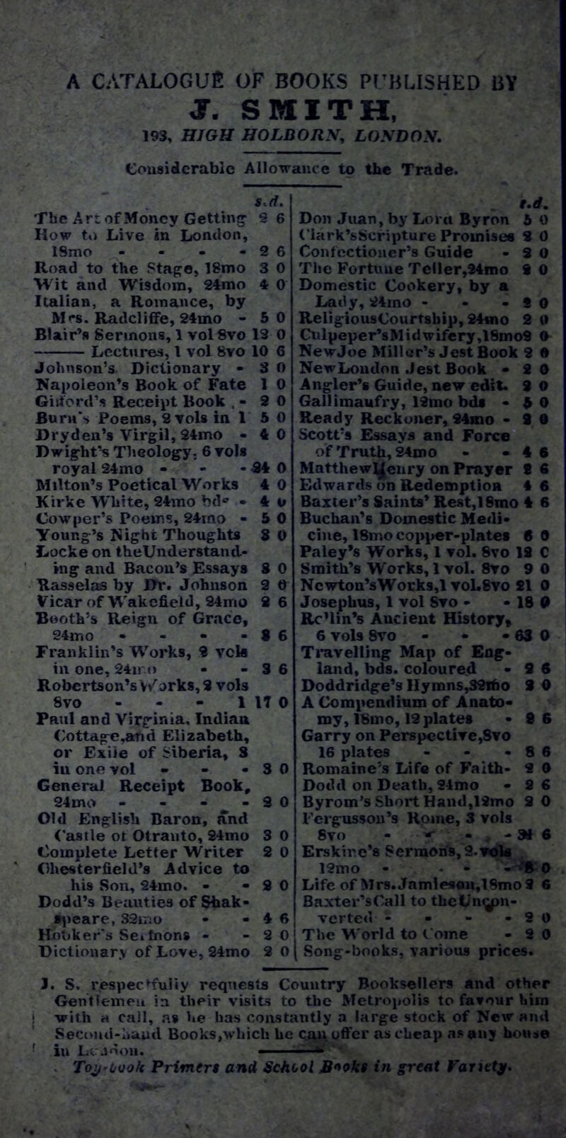 A catalogue of books published by f. SMITH, 193, HIGH HOLDORN, LONDON. Considerable Allowance to the Trade. s.d. The Art of Money Getting 9 6 Row to Live in London, ISmo - - - - 2 6 Road to the Stage, 18mo 3 0 Wit and Wisdom, 24mo 4 0 Italian, a Romance, by M«*s. Radcliffe, 24mo - 50 Blair’s Sermons, 1 vol8vo 13 0 Lectures, 1 vol 8vo 10 6 Johnson's Dictionary - 3 0 Napoleon’s Book of Fate 1 0 Gilford1* Receipt Book , - 2 0 Bum's Poems, 2 vols in 1 5 0 Dry den’s Virgil, 24mo - 40 Dwight's Theology, 6 vols royal 24mo - - - 24 0 Milton’s Poetical Works 4 0 Kirke W'liite, 24mo bd® • 4 o Cowper’s Poems, 24mo - 5 0 Young’s Night Thoughts 3 0 Locke on theUnderstand- ing and Bacon’s Essays S 0 Rasselas by Dr. Johnson 2 0 Vicar of Wakefield, 24mo 2 6 Booth’s Reign of Grace, 24m o - - - - 8 6 Franklin’s Works, 2 vek in one, 24iro - - 3 6 Robertson’s Works, 2 vols 8vo - - - 1 17 0 PruI and Virginia, Indian Cottage .and Elizabeth, or Exile of Siberia, 3 ill one vol - - - 3 0 General Receipt Book, 24mo - - - - 9 0 Old English Baron, and Castle ot Otranto, 24mo 3 0 Complete Letter Writer 2 0 Chesterfield’s Advice to his Son, 24mo. - - 2 0 Dodd’s Beauties of Shak- •peare. S3mo - - 4 6 Honker's Se. toons - - 20 Dictionary of Love, 24mo 2 0 f.rf. Don Juan, by Lora Byron 5 0 Clark’sScripture Promises 3 0 Confectioner’s Guide - 2 0 The Fortune Teller,24mo 9 0 Domestic Cookery, by a Lady, 24rno - - -SO ReligiousCourtsbip, 24mo 2 0 Cnlpeper’sMidwifery,18mo9 0 NewJoe Miller’s Jest Book 2 • NewLoudon .Jest Book - 20 Angler’s Guide, new edit. 9 0 Gallimaufry, 12mo bd* - A 0 Ready Reckoner, 24mo - 2 0 Scott’s Essays and Force of Truth, 24mo - - 4 6 Matthewl^enry on Prayer t 6 Edwards on Redemption 4 6 Baxter’s Saints’ Rest,ISmo 4 6 Buchan’s Domestic Medi- cine, 18mo copper-plates 6 0 Paley’s Works, 1 vol. 8vo 12 C Smith’s Works, 1 vol. 8ro 9 0 Ncwton’sWorks,l vol.8vo £1 0 Josephus, 1 vol Svo - - 18 0 Rc’lin’s Aucient History, 6 vols Svo - - - 63 0 Travelling Map of Eng- land, bds. coloured - 9 6 Doddridge’s Hymns,32ifio 3 0 A Compendium of Anato- my, 18mo, 12 plates -86 Garry on Perspective,Svo 16 plates - - - 8 6 Romaine’s Life of Faith- 2 0 Dodd on Death, 24mo - 26 Byrom’s Short Handjlimo 2 0 l'ergusson’s Rome, 3 vols Svo - w - - a* 6 Erskir.e’a Sermons, 2. vote 12mo - . - - § o Life of Mrs.Jamieson,19mo9 6 Baxter’sCall to theLn^pn- verted - - - -20 The World to Come - 2 0 Song-books, various prices. J. S. respectfully requests Country Booksellers and other Gentlemen in their visits to the Metropolis to favour him | with h call, as he has constantly a large stock of New and Second-hand Books,which he c.ai\ offer as cheap as any house ! iu Lcjnon. - v'wvV. Toy.Look Primers and School Rooks in great Variety.
