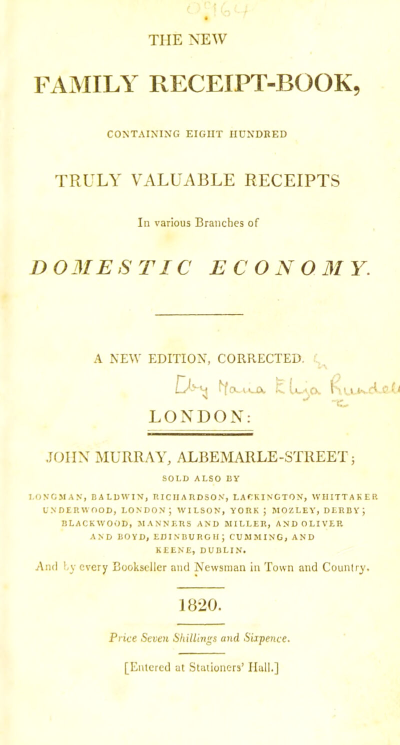 THE NEW FAiMILY RECEIPT-BOOK, DOMESTIC ECONOMY. JOHN MURRAY, ALBEMARLE-STREET j SOLD ALSO By LONGMAN, BALDWIN, RICHAnDSON, LATKINCTON, WHITTAKER UNDERWOOD, LONDON ; WILSON, YORK ; MOZLEV, DERBY J BLACKWOOD, MANNERS AND MILLER, AND OLIVER AND BOYD, EDINBURGH; GUMMING, AND KEENE, DUBLIN. And hy every Bookseller and Newsman in Town and Country. CONTAINING EIGHT HUNDRED TRULY VALUABLE RECEIPTS In various Branches of A NEW EDITION, CORRECTED. LONDON: 1820. Price Seven ShitUngs and Sixpence. [Enicred at Stationers’ Hall.]