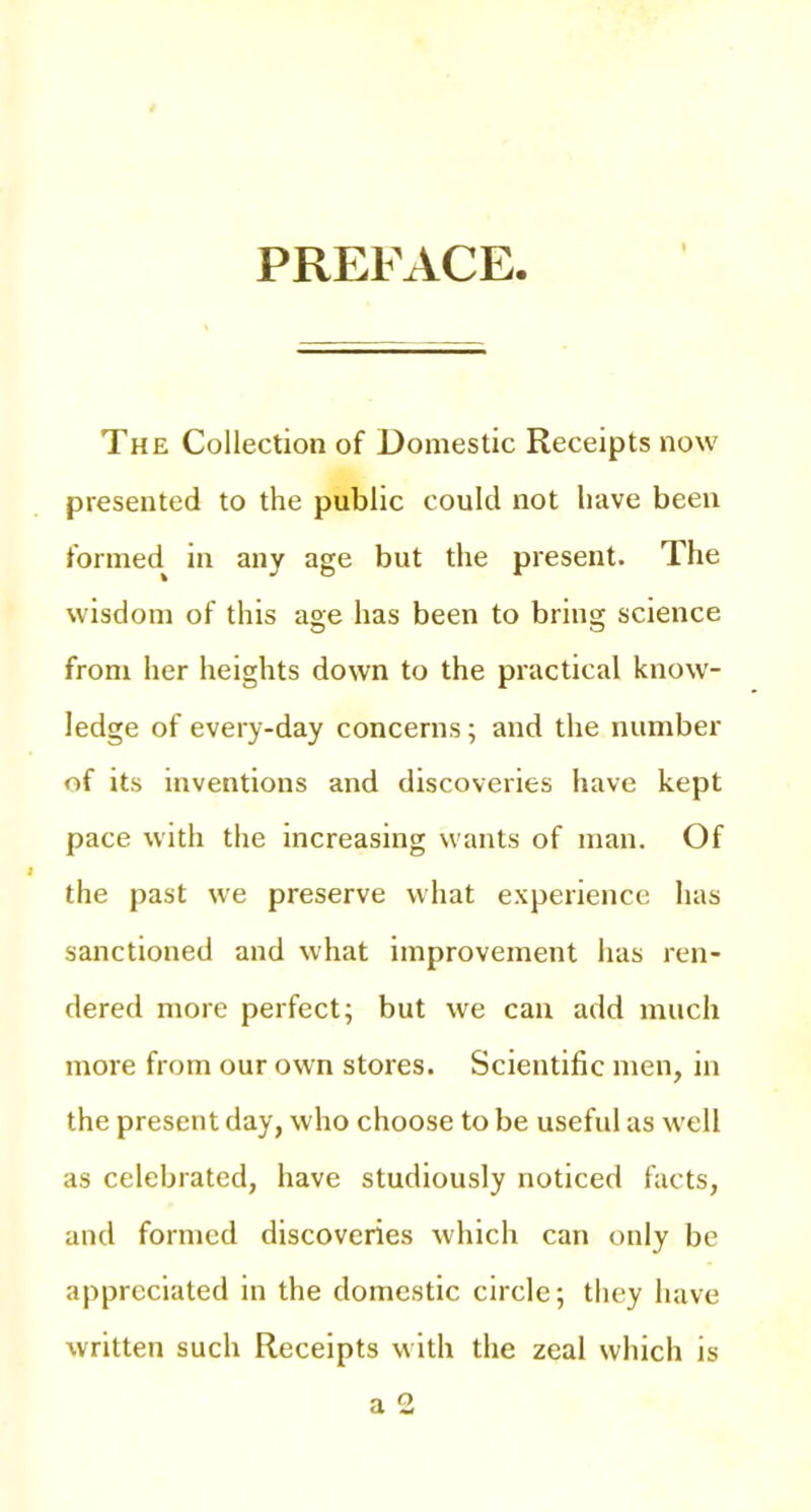 PREFACE The Collection of Domestic Receipts now presented to the public could not have been formed^ in any age but the present. The wisdom of this age has been to bring science from her heights down to the practical know- ledge of every-day concerns; and the number of its inventions and discoveries have kept pace with the increasing wants of man. Of the past we preserve what experience has sanctioned and what improvement has ren- dered more perfect; but we can add much more from our own stores. Scientific men, in the present day, who choose to be useful as well as celebrated, have studiously noticed facts, and formed discoveries which can only be appreciated in the domestic circle; they have written such Receipts with the zeal which is