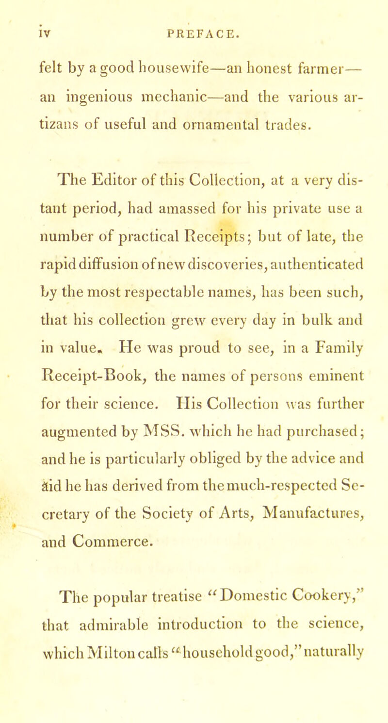 felt by a good housewife—an honest farmer— an ingenious mechanic—and the various ar- tizans of useful and ornamental trades. The Editor of this Collection, at a very dis- tant period, had amassed for his private use a number of practical Receipts; but of late, the rapid diffusion of new discoveries, authenticated by the most respectable names, has been such, that his collection grew every day in bulk and in value. He Avas proud to see, in a Family Receipt-Book, the names of persons eminent for their science. His Collection was further augmented by MSS. which he had purchased; and he is particularly obliged by the advice and aid he has derived from the much-respected Se- cretary of the Society of Arts, Manufactures, and Commerce. The popular treatise “Domestic Cookery,'’ that admirable introduction to the science, which Milton calls “ household good,” naturally