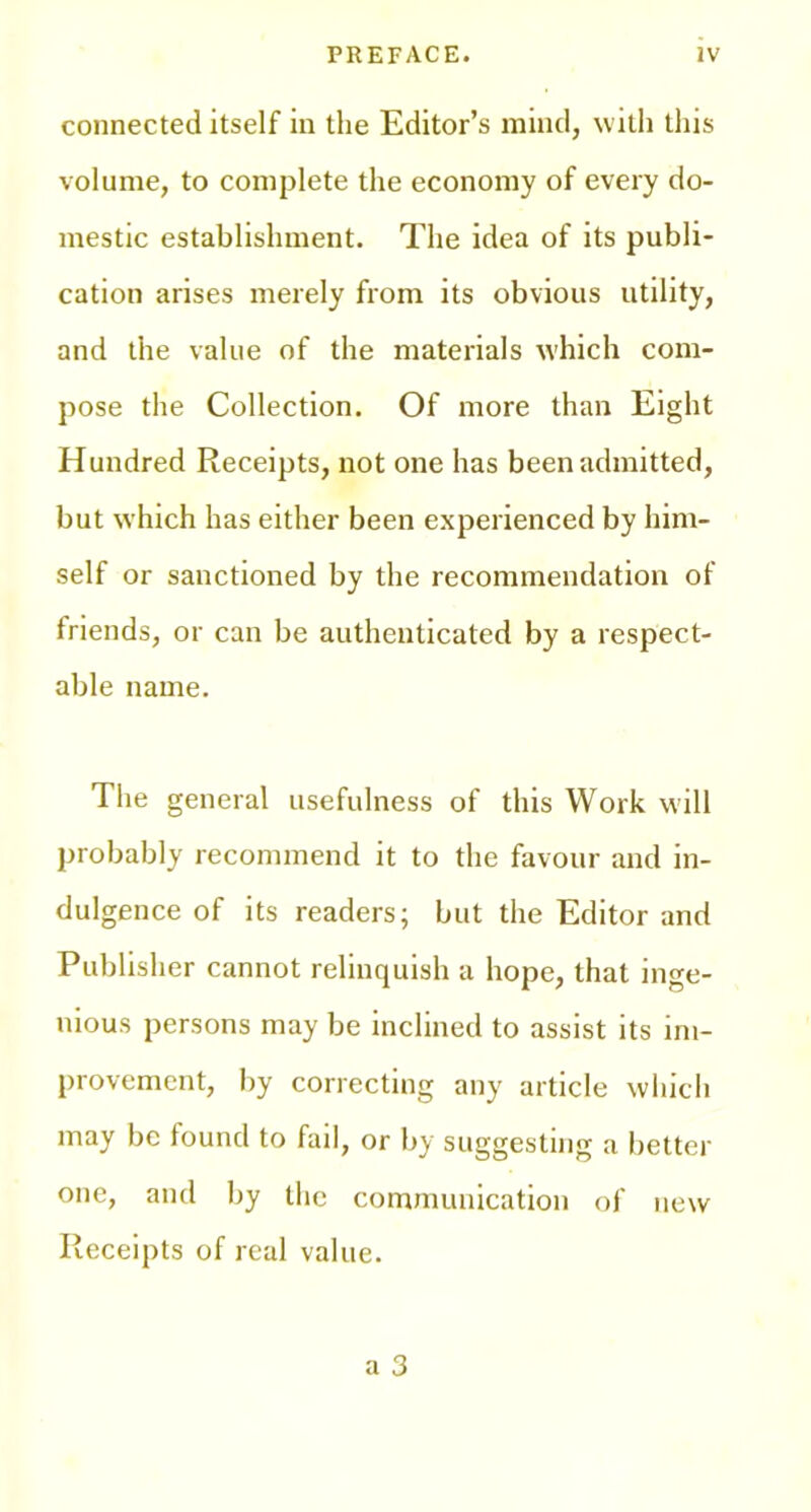 connected itself in the Editor’s mind, with this volume, to complete the economy of every do- mestic establishment. The idea of its publi- cation arises merely from its obvious utility, and the value of the materials which com- pose the Collection. Of more than Eight Hundred Receipts, not one has been admitted, but which has either been experienced by him- self or sanctioned by the recommendation of friends, or can be authenticated by a respect- able name. The general usefulness of this Work will probably recommend it to the favour and in- dulgence of its readers; but the Editor and Publisher cannot relinquish a hope, that inge- nious persons may be inclined to assist its im- provement, by correcting any article which may be found to fail, or by suggesting a better one, and by the communication of new Receipts of real value.
