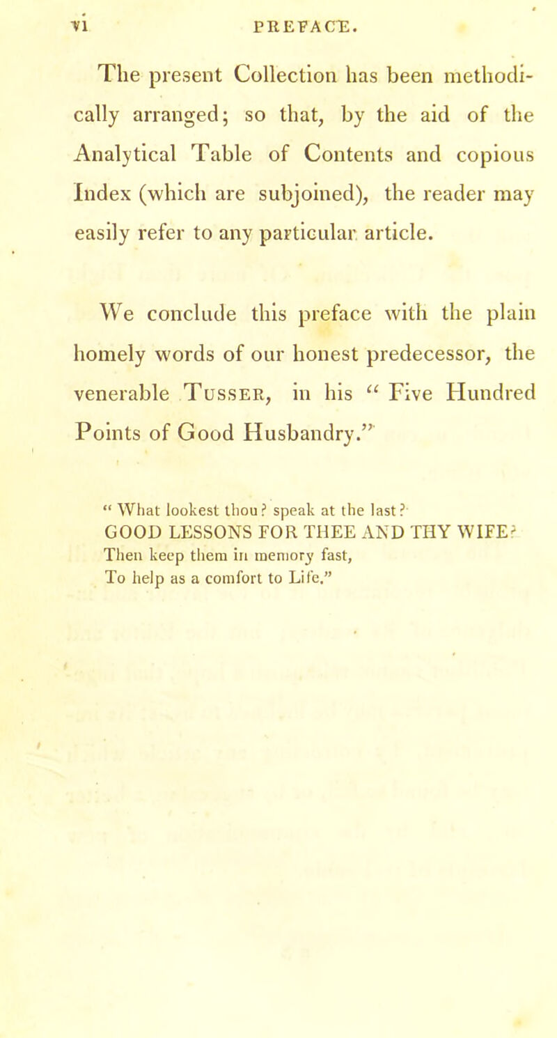 The present Collection has been methodi- cally arranged; so that, by the aid of the Analytical Table of Contents and copious Index (which are subjoined), the reader may easily refer to any particular article. We conclude this preface with the plain homely words of our honest predecessor, the venerable Tusser, in his “ Five Hundred Points of Good Husbandry.” “ What lookest thou? speak at the last? GOOD LESSONS FOR THEE AND THY WIFE^ Then keep tliera in memory fast, To help as a comfort to Life.”