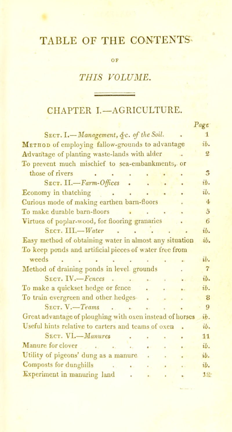 TABLE OF THE CONTENTS^ OF THIS VOLUME. CHAPTER I.—AGRICULTURE. Page Sect. I.— Manngemeyit, (^-c. of the Soil. Method of employing fallow-grounds to advantage Advantage of planting waste-lands with alder To prevent much mischief to sea-embankments,, or those of rivers ...... Sect. II.—Farm-Offices .... Economy in thatching ..... Curious mode of making earthen barn-floors To make durable barn-floors .... Virtues of poplar-wood, for flooring granaries Sect. III.—Water ..... Easy method of obtaining water in almost any situation To keep ponds and artificial pieces of water free from weeds ........ Method of draining ponds in level grounds Sect. IV.—Fences To make a quickset hedge or fence To train evergreen and other hedges Sect. V.—Teams ..... Great advantage of ploughing with oxen instead of horses Useful hints relative to carters and teams of oxen . Sect. VI.—Manures .... Manure for clover ...... Utility of pigeons’ dung as a manure Composts for dunghills Experiment in manuring land .... 1 ib. 2 ib. ib. 4 5 6 ib. ib. ib. 7 ib. ib. 8 9 ib. ib. 11 ib. ib. ib. I.2.-