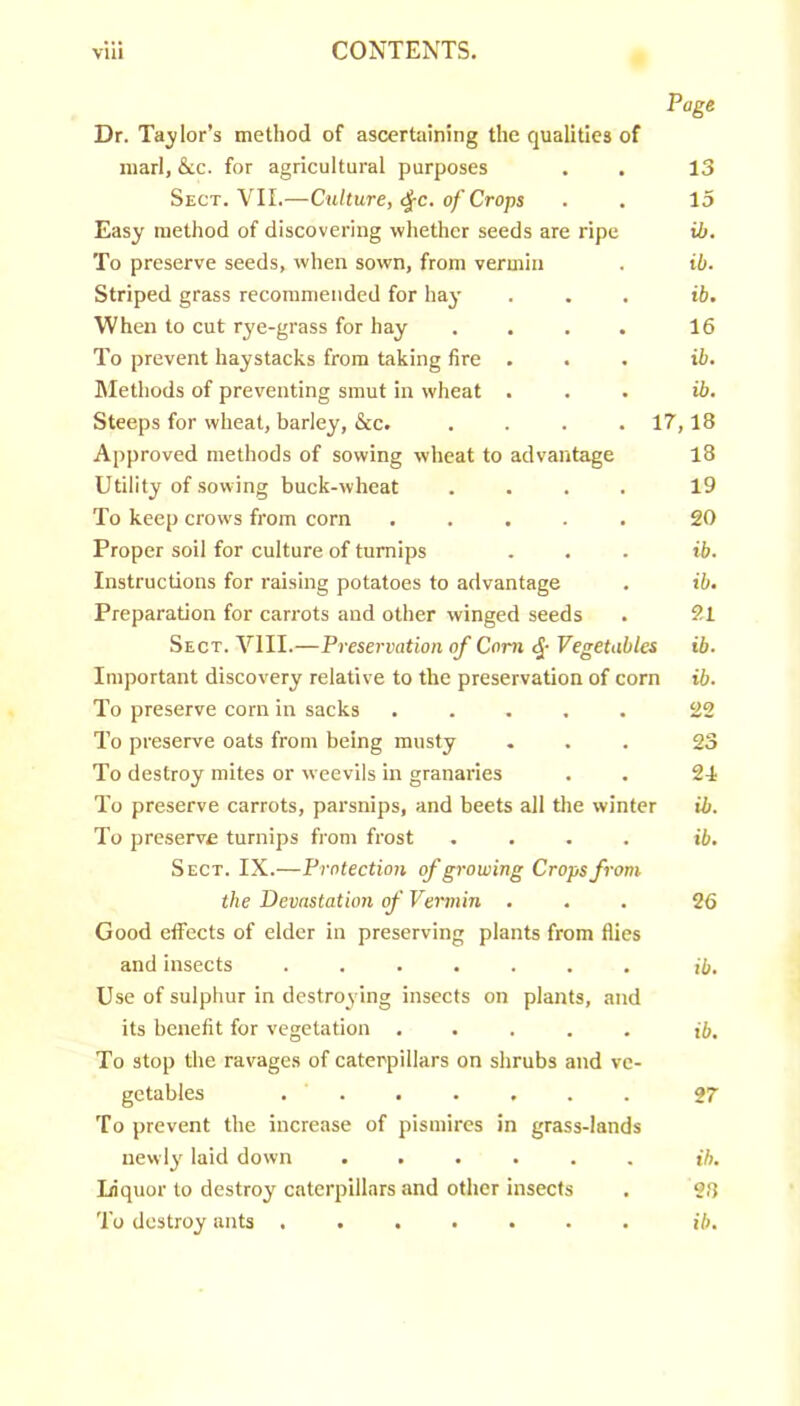 Page Dr. Tailor’s method of ascertaining the qualities of marl, &c. for agricultural purposes . . 13 Sect. VII.—Culture, <^c. of Crops . . 15 Easy method of discovering whether seeds are ripe ib. To preserve seeds, when sown, from vermin . ib. Striped grass recommended for hay ... ib. When to cut rye-grass for hay .... 16 To prevent haystacks from taking fire ... ib. Methods of preventing smut in wheat ... ib. Steeps for wheat, barley, &c. .... 17,18 Approved methods of sowing wheat to advantage 18 Utility of .sowing buck-wheat .... 19 To keep crows from corn ..... 20 Proper soil for culture of turnips . . . ib. Instructions for raising potatoes to advantage . ib. Preparation for carrots and other winged seeds . 21 Sect. VIII.—Preservation of Com Vegetables ib. Important discovery relative to the preservation of corn ib. To preserve corn in sacks ..... 22 To preserve oats from being musty ... 23 To destroy mites or weevils in granaries . . 24 To preserve carrots, parsnips, and beets all the winter ib. To preserve turnips from frost .... ib. Sect. IX.—Protection of growing Crops from the Devastation of Vermin ... 26 Good etfects of elder in preserving plants from flies and insects ....... ib. Use of sulphur in destroying insects on plants, and its benefit for vegetation ..... ib. To stop the ravages of caterpillars on shrubs and ve- getables ....... 27 To prevent the increase of pismires in grass-lands newly laid down ...... ib. Liquor to destroy caterpillars and other insects . 28 To destroy ants ib.
