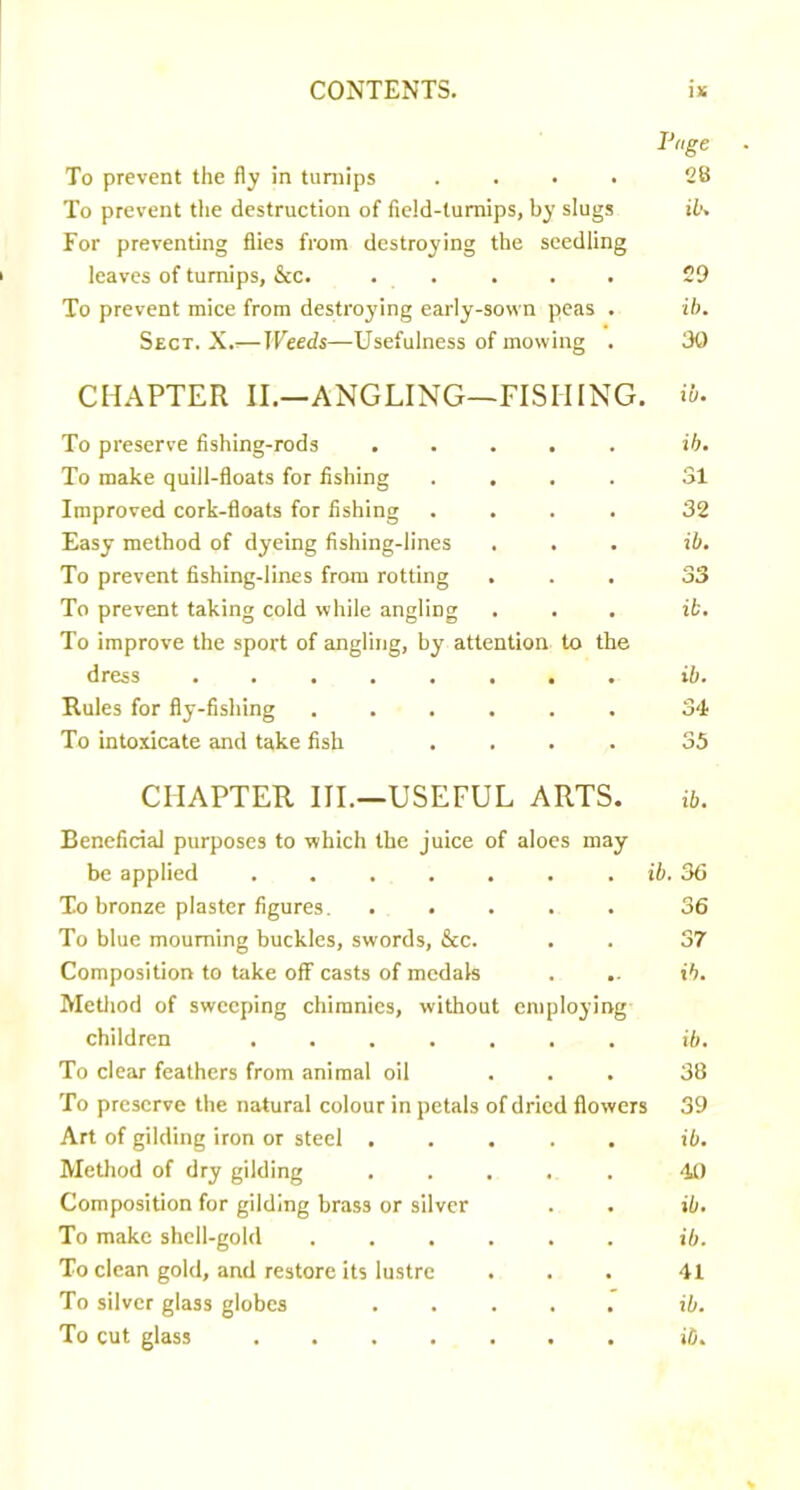 Pnge . To prevent the fly in turnips .... 28 To prevent the destruction of field-turnips, by slugs ib. For preventing flies from destroying the seedling leaves of turnips, &c. . . . . . 29 To prevent mice from destrojdng early-sown peas . ib. Sect. X.— Weeds—Usefulness of mowing . 30 CHAPTER II.--ANGLING—FISHING. i&- To preserve fishing-rods ..... ib. To make quill-floats for fishing .... 31 Improved cork-floats for fishing .... 32 Easy method of dyeing fishing-lines . . . ib. To prevent fishing-lines from rotting ... 33 To prevent taking cold while angling ... ib. To improve the sport of angling, by attention to the dress ........ ib. Rules for fly-fishing ...... 34 To intoxicate and take fish .... 35 CHAPTER III.—USEFUL ARTS. ib. Beneficial purposes to which the juice of aloes may be applied ....... To bronze plaster figures. ..... To blue mourning buckles, swords, &c. Composition to take off casts of medals Metliod of sweeping chimnies, without employing children ....... To clear feathers from animal oil To preserve the natural colour in petals of dried flowers Art of gilding iron or steel ..... Metliod of dry gilding ..... Composition for gilding brass or silver To make shell-gold ...... To clean gold, and restore its lustre To silver glass globes ..... ib. 36 36 37 ib. ib. 38 39 ib. 4t) ib. ib. 41 ib.