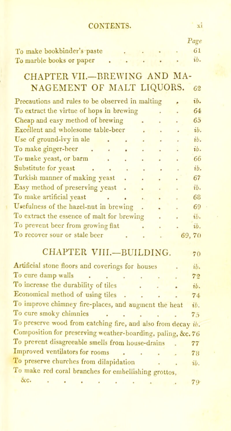 Page To make bookbinder’s paste . . • • dl To marble books or paper ..... ii. CHAPTER VII.—BREWING AND MA- NAGEMENT OF MALT LIQUORS. 62 Precautions and rules to be observed in malting . ib. To extract tlie virtue of hops in brewing . . 64 Cheap and easy method of brewing ... 65 Excellent and wholesome table-beer , . . ib. Use of ground-ivy in ale . . . . . ib. To make ginger-beer ...... ib. To make yeast, or barm ..... 66 Substitute for yeast ...... ib. Turkish manner of making yeast .... 67 Easy method of preserving yeast .... ib. To make artificial yeast ..... 68 Usefulness of the hazel-nut in brewing ... 69 To extract the essence of malt for brewing . . ib. To prevent beer from growing flat . . . ib. To recover sour or stale beer . . . 69, 70 CHAPTER VHL—BUILDING. 70 Artificial stone floors and coverings for houses . ib. To cure damp walls ...... 72 To increase the durability of tiles . . . ib. Economical method of using tiles .... 74 To improve chimney fire-places, and augment the heat ib. To cure smoky chimnies ..... 7.5 To preserve wood from catching fire, and also from decay ib. Composition for preserving weather-boarding, paling. See. 76 To prevent disagreeable smells from house-drains . 77 Improved ventilators for rooms .... 78 To preserve churches from dilapidation . . ib. To make red coral branches for embellishing grottos, 6cc. 79