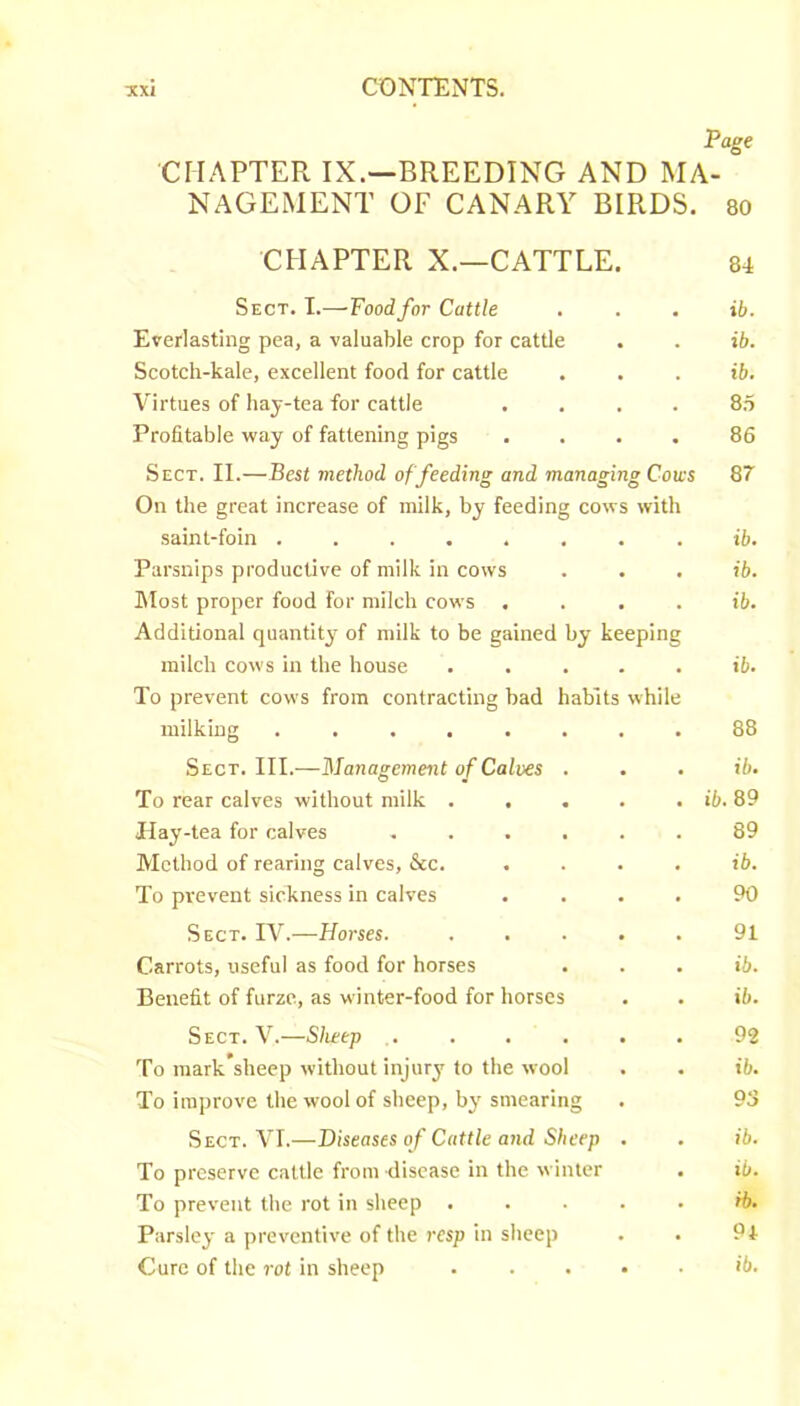 Page Cn.^PTER IX.—BREEDING AND MA- NAGEMENT OF CANARY BIRDS, so CHAPTER X.—CATTLE. 84 Sect. T.—Food for Cattle Everlasting pea, a valuable crop for cattle Scotch-kale, excellent food for cattle Virtues of hay-tea for cattle .... Profitable way of fattening pigs .... Sect. II.—Best method of feeding and managing Cows On the great increase of milk, by feeding cows with saint-foin . Parsnips productive of milk in cows IMost proper food for milch cows .... Additional quantity of milk to be gained by keeping milch cows in the house ..... To prevent cows from contracting bad habits while milking ........ Sect. III.—Management of Calves . To rear calves without milk Hay-tea for calves ...... Method of rearing calves, &c. .... To prevent sickness in calves .... Sect. IV.—Horses. ..... Carrots, useful as food for horses Benefit of furze, as winter-food for horses ib. ib. ib. 8.5 86 Q7 ib. ib. ib. ib. 88 ib. ib. 89 89 ib. 90 91 ib. ib. Sect. V.—Sheep ,. ... . To mark’sheep without injury to the wool To improve the wool of sheep, by smearing Sect. VI.—Diseases of Cattle and Sheep . To preserve cattle from disease in the winter To prevent the rot in sheep . . . . Parsley a preventive of the resp in sheep Cure of the rot in sheep . . . . 92 ib. 93 ib. ib. ib. 9*