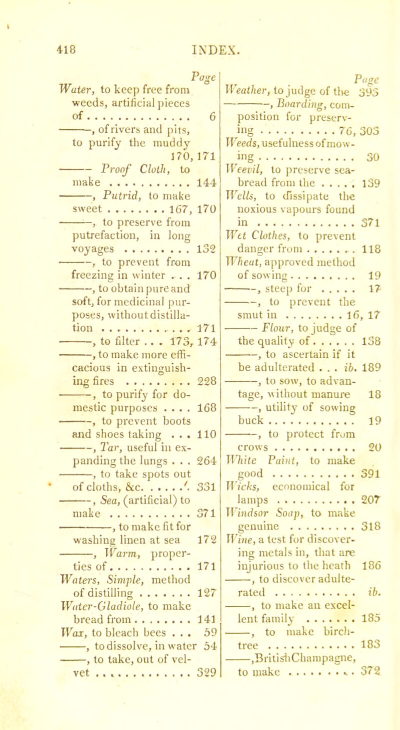 Water, to keep free from ■weeds, artificial pieces of 6 , of rivers and pits, to purify the muddy 170,171 Proof Cloth, to make 144 , Putrid, to make sweet 167, 170 , to preserve from putrefaction, in long voyages 132 , to prevent from freezing in winter . . . 170 , to obtain pure and soft, for medicinal pur- poses, without distilla- tion , I7l , to filter .. . 173,174 , to make more effi- cacious in extinguish- ing fires 228 , to purify for do- mestic purposes .... 168 , to prevent boots and shoes taking ... 110 , Tar, useful in ex- panding the lungs . . . 264 , to take spots out of cloths, &c '■ 331 , Sea, (artificial) to make 371 , to make fit for washing linen at sea 172 , Warm, proper- ties of 171 Waters, Simple, method of distilling 127 Water-Gladiole, to make bread from 141 Wax, to bleach bees ... 59 , todissolve, in water 54 , to take, out of vel- vet 329 Page H eat/ier, to judge of Uic 393 , Boardmg, com- position for preserv- ing 76, 303 Weeds, usefulness of mow- ing 30 Weevil, to preserve sea- bread from the 139 Wells, to (fissipate the noxious vapours found in 371 Wet Clothes, to prevent danger from 118 TT'7ieat, approved method of sowing 19 , steep for 17 , to prevent the smut in 16, 17 Flour, to judge of the quality of 138 , to ascertain if it be adulterated ... ib. 189 , to sow, to advan- tage, without manure 18 , utility of sowing buck 19 , to protect from crows 2t) White Paint, to make good 391 IIVcAs, economical for lamps 207 Tl'i^idsor Soap, to make genuine 318 iriiie, a test for discover- ing metals in, that are injurious to the heath 186 , to discover adulte- rated ih. , to make an excel- lent family 185 , to make birch- tree 183 ,BritisliChampagnc, to make 372