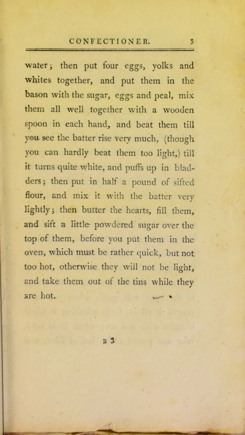 water; then put four eggs, yolks and whites together, and put them in the bason with the sugar, eggs and peal, mix them all well together with a wooden spoon in each hand, and beat them till yon see the batter rise very much, (though you can hardly beat them too light,) till it turns quite white, and puffs up in blad- ders; then put in half a pound of sifted flour, and mix it with the batter very lightly; then butter the hearts, fill them, and sift a little- powdered sugar over the top of them, before you put them in the oven, which must be rather quick, but not too hot, otherwise they will not be light, and take them out of the tins while they are hot. w- *