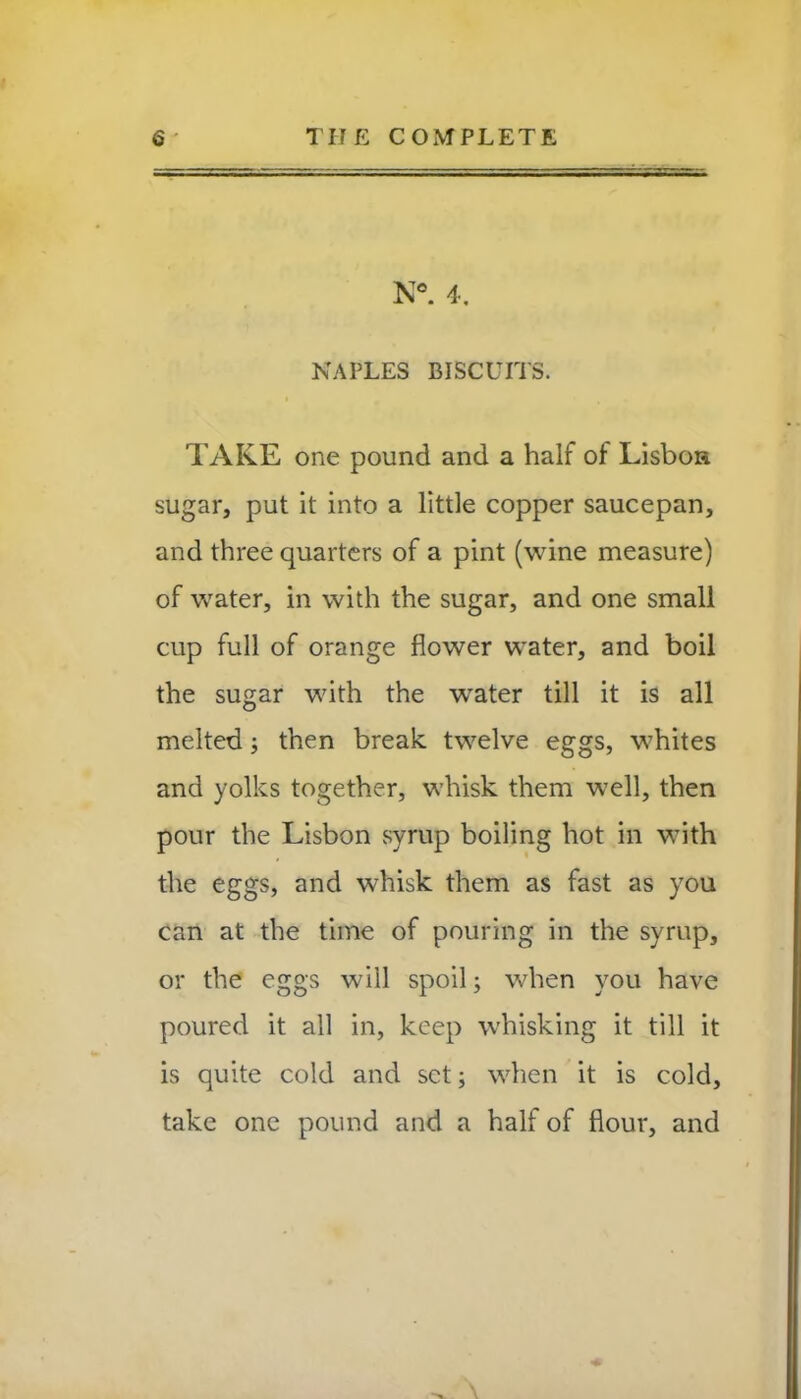 N®. 4. NAPLES BISCUITS. TAKE one pound and a half of Lisbon sugar, put it into a little copper saucepan, and three quarters of a pint (wine measure) of water, in with the sugar, and one small cup full of orange flower water, and boil the sugar with the water till it is all melted; then break twelve eggs, whites and yolks together, whisk them well, then pour the Lisbon syrup boiling hot in with the eggs, and whisk them as fast as you can at the time of pouring in the syrup, or the eggs will spoil; when you have poured it all in, keep whisking it till it is quite cold and set; when it is cold, take one pound and a half of flour, and