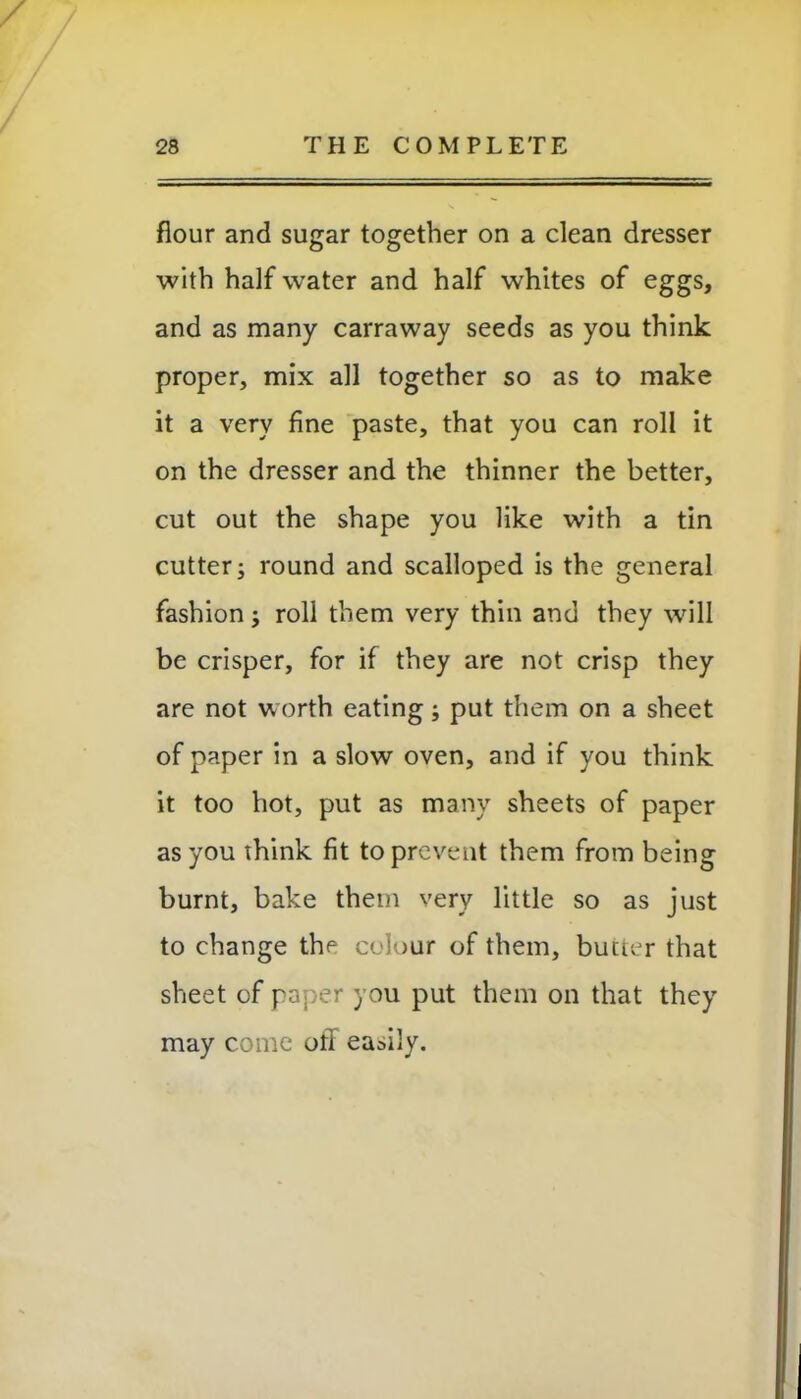 / 28 THE COMPLETE flour and sugar together on a clean dresser with half water and half whites of eggs, and as many carraway seeds as you think proper, mix all together so as to make it a very fine paste, that you can roll it on the dresser and the thinner the better, cut out the shape you like with a tin cutter; round and scalloped is the general fashion; roll them very thin and they will be crisper, for if they are not crisp they are not worth eating; put them on a sheet of paper in a slow oven, and if you think it too hot, put as many sheets of paper as you think fit to prevent them from being burnt, bake them very little so as just to change the colour of them, butter that sheet of paper you put them on that they may come off easily.