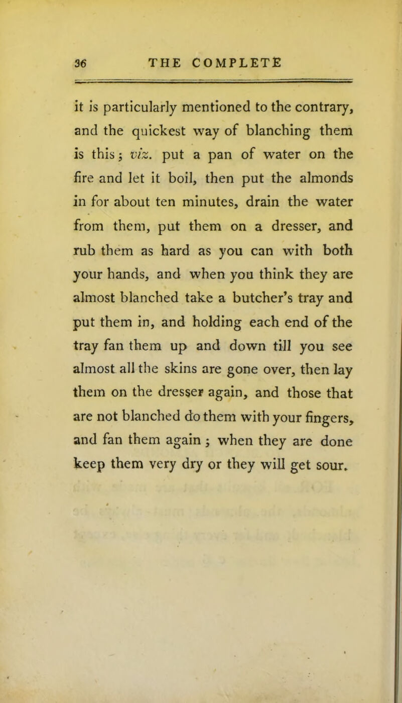 it is particularly mentioned to the contrary, and the quickest way of blanching them is this; viz. put a pan of water on the fire and let it boil, then put the almonds in for about ten minutes, drain the water from them, put them on a dresser, and rub them as hard as you can with both your hands, and when you think they are almost blanched take a butcher’s tray and put them in, and holding each end of the tray fan them up and down till you see almost all the skins are gone over, then lay them on the dresser again, and those that are not blanched do them with your fingers, and fan them again ; when they are done keep them very dry or they will get sour.