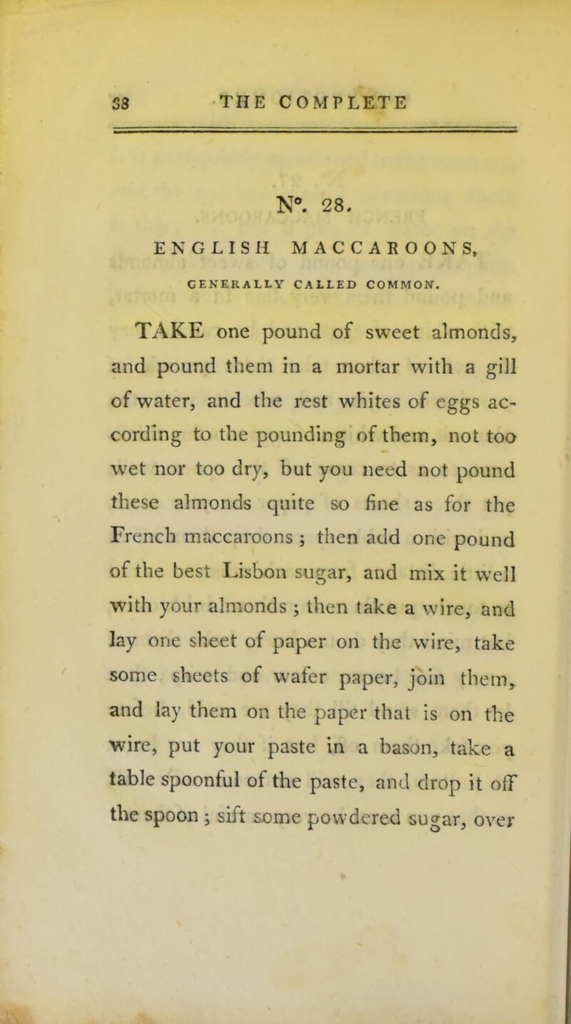 N°. 28. ENGLISH MACCAEOONS, generally called common. TAKE one pound of sweet almonds, and pound them in a mortar with a gill of water, and the rest whites of eggs ac- cording to the pounding of them, not too wet nor too dry, but you need not pound these almonds quite so fine as for the French maccaroons ; then add one pound of the best Lisbon sugar, and mix it well with your almonds ; then take a wire, and lay one sheet of paper on the wire, take some sheets of wafer paper, join them, and lay them on the paper that is on the wire, put your paste in a bason, take a table spoonful of the paste, and drop it off the spoon ; sift some powdered sugar, over