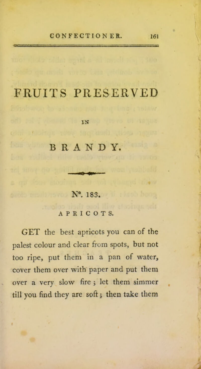 FRUITS PRESERVED IN BRANDY. N°. 183. APRICOTS. GET the best apricots you can of the palest colour and clear from spots, but not too ripe, put them in a pan of water, cover them over with paper and put them over a very slow fire ; let them simmer till you find they are soft; then take them I