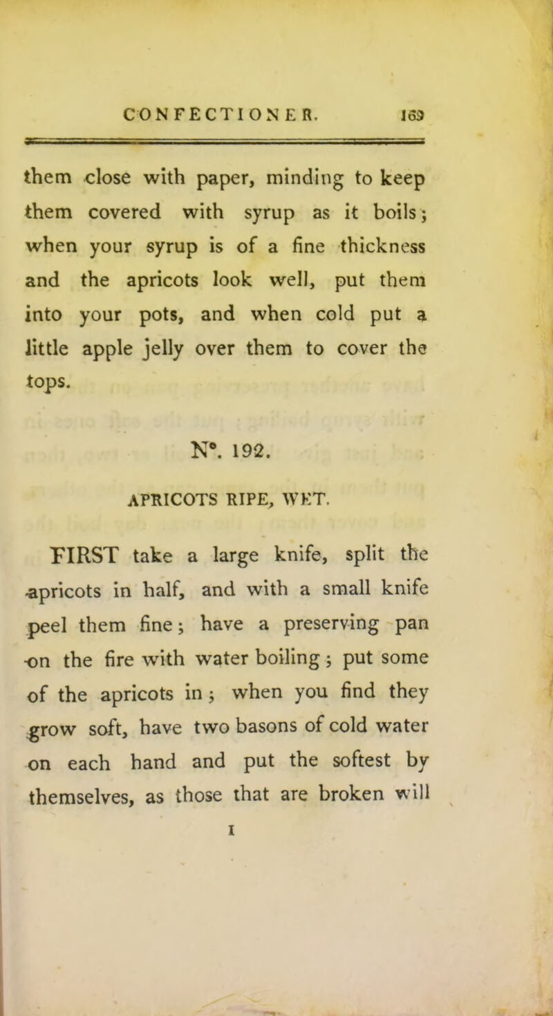 them close with paper, minding to keep them covered with syrup as it boils; when your syrup is of a fine thickness and the apricots look well, put them into your pots, and when cold put a little apple jelly over them to cover the tops. N*. 192. APRICOTS RIPE, WET. FIRST take a large knife, split the -apricots in half, and with a small knife peel them fine; have a preserving pan •on the fire with water boiling; put some of the apricots in ; when you find they grow soft, have two basons of cold water on each hand and put the softest by themselves, as those that are broken will i