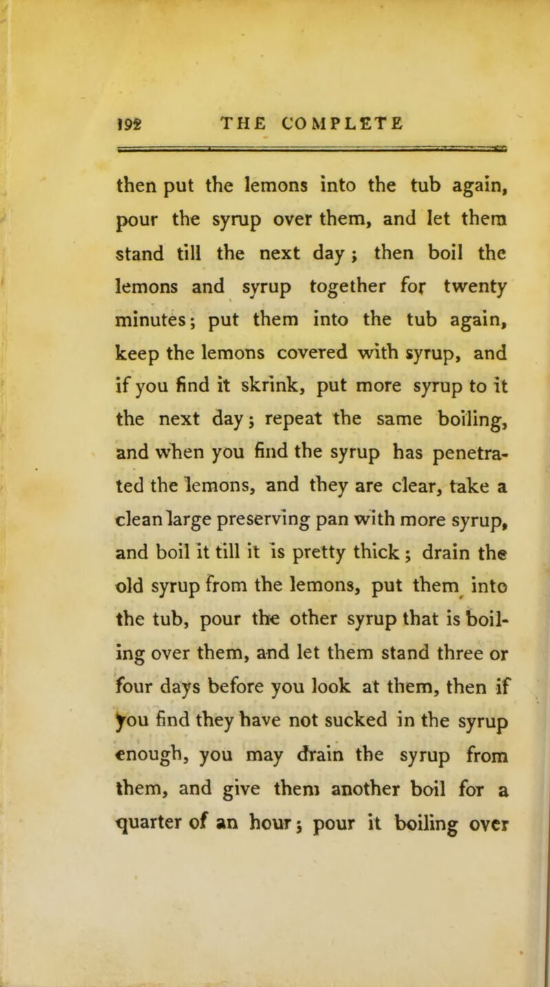 then put the lemons into the tub again, pour the syrup over them, and let them stand till the next day; then boil the lemons and syrup together for twenty minutes; put them into the tub again, keep the lemons covered with syrup, and if you find it skrink, put more syrup to it the next day; repeat the same boiling, and when you find the syrup has penetra- ted the lemons, and they are clear, take a clean large preserving pan with more syrup, and boil it till it is pretty thick; drain the old syrup from the lemons, put them into the tub, pour the other syrup that is boil- ing over them, and let them stand three or four days before you look at them, then if you find they have not sucked in the syrup enough, you may drain the syrup from them, and give them another boil for a quarter of an hour; pour it boiling over