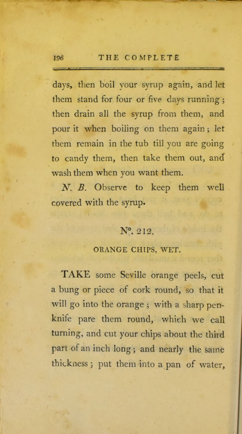 days, then boil your syrup again, and let them stand for four or five days running; then drain all the syrup from them, and pour it when boiling on them again ; let them remain in the tub till you are going to candy them, then take them out, ancf wash them when you want them. N. B. Observe to keep them well covered with the syrup. N°. 212. ORANGE CHIPS, WET. TAKE some Seville orange peels, cut a bung or piece of cork round, so that it will go into the orange ; with a sharp pen- knife pare them round, which we call turning, and cut your chips about the third part of an inch long; and nearly the same thickness 3 put them into a pan of water.