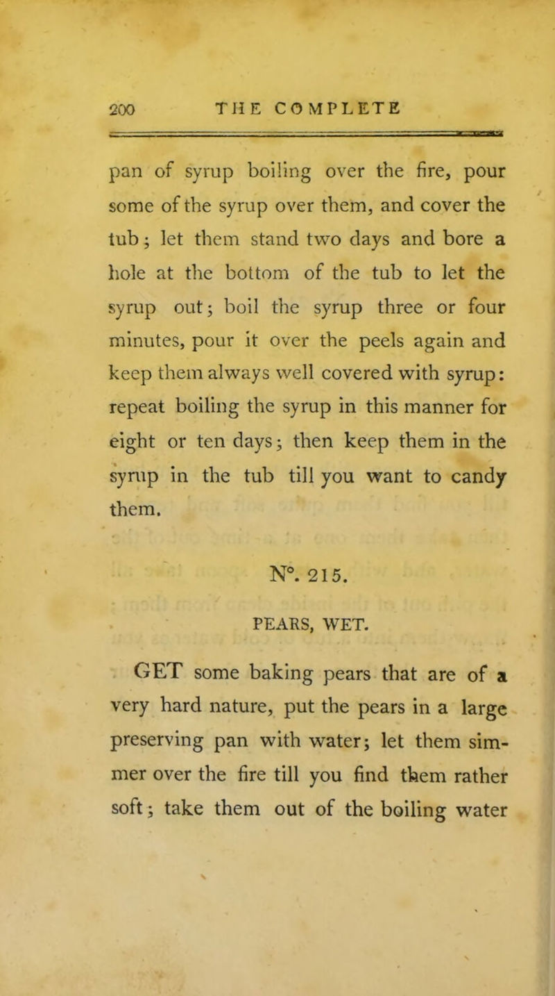 pan of syrup boiling over the fire, pour some of the syrup over them, and cover the tub; let them stand two days and bore a hole at the bottom of the tub to let the syrup out; boil the syrup three or four minutes, pour it over the peels again and keep them always well covered with syrup: repeat boiling the syrup in this manner for eight or ten days; then keep them in the syrup in the tub till you want to candy them. N°. 215. PEARS, WET. GET some baking pears that are of a very hard nature, put the pears in a large preserving pan with water; let them sim- mer over the fire till you find them rather soft; take them out of the boiling water