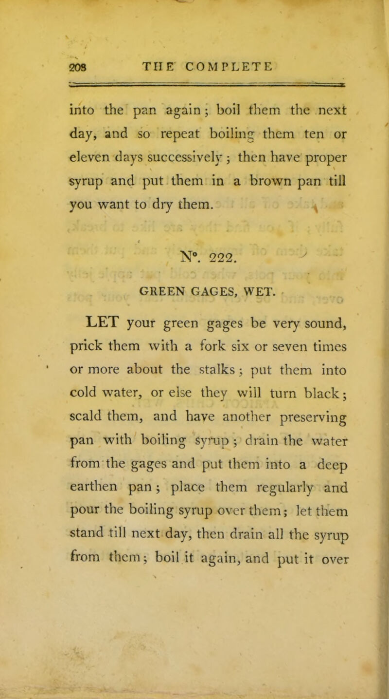 into the pan again; boil them the next day, and so repeat boiling them ten or eleven days successively ; then have proper syrup and put them in a brown pan till you want to dry them. < N°. 222. GREEN GAGES, WET. LET your green gages be very sound, prick them with a fork six or seven times or more about the stalks; put them into cold water, or else they will turn black; scald them, and have another preserving pan with boiling syrup ; drain the water from the gages and put them into a deep earthen pan; place them regularly and pour the boiling syrup over them; let them stand till next day, then drain all the syrup from them; boil it again, and put it over