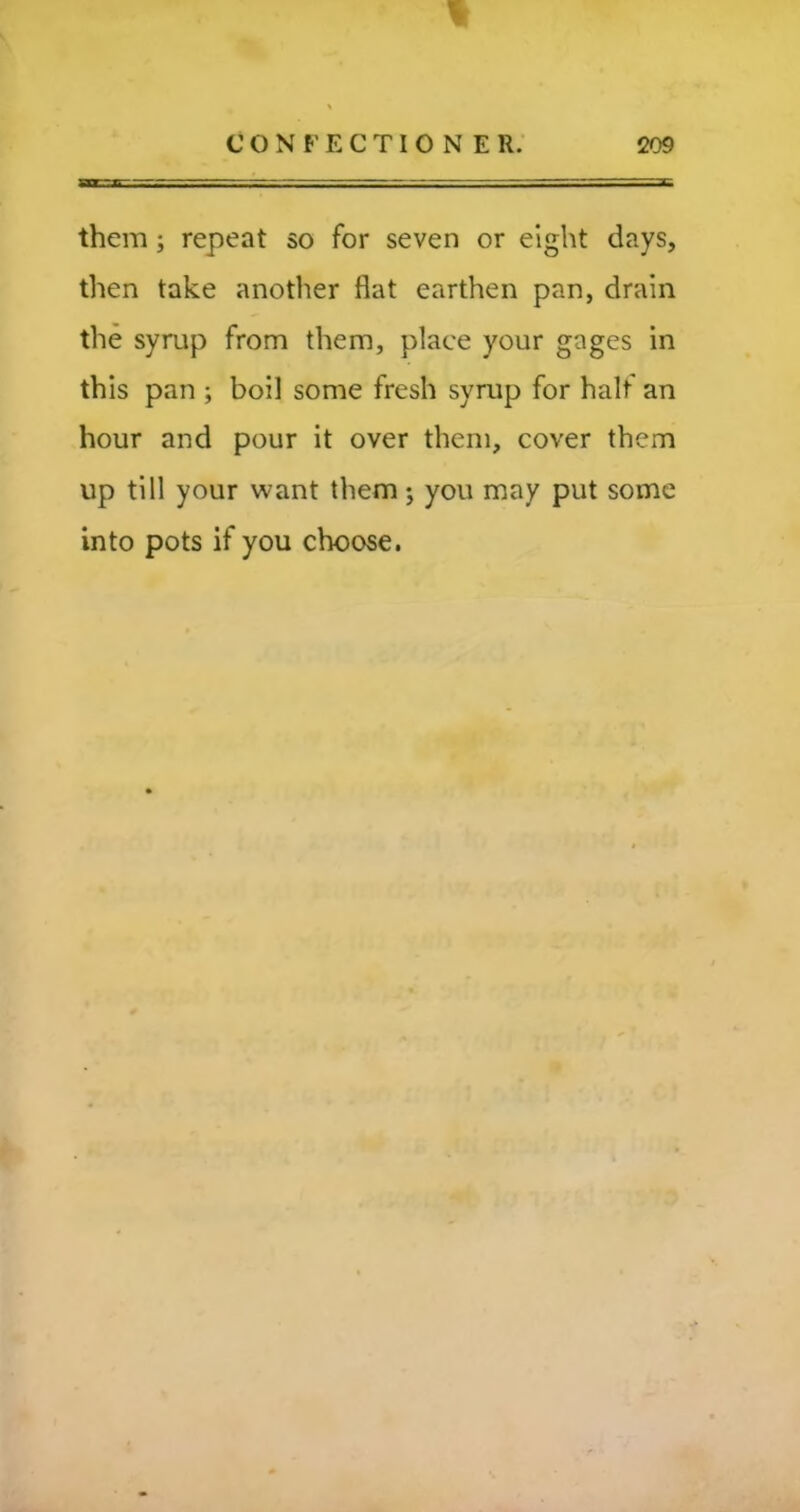 them; repeat so for seven or eight days, then take another flat earthen pan, drain the syrup from them, place your gages in this pan ; boil some fresh syrup for half an hour and pour it over them, cover them up till your want them; you may put some into pots if you choose.