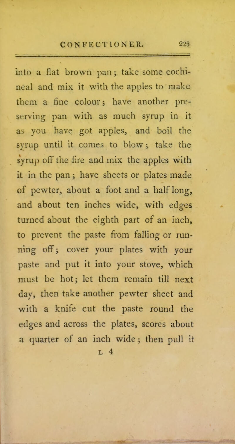 Into a flat brown pan; take some cochi- neal and mix it with the apples to make them a fine colour; have another pre- serving pan with as much syrup in it as you have got apples, and boil the syrup until it comes to blow; take the syrup ofF the fire and mix the apples with it in the pan; have sheets or plates made of pewter, about a foot and a half long, and about ten inches wide, with edges turned about the eighth part of an inch, to prevent the paste from falling or run- ning off; cover your plates with your paste and put it into your stove, which must be hot; let them remain till next day, then take another pewter sheet and with a knife cut the paste round the edges and across the plates, scores about a quarter of an inch wide; then pull it