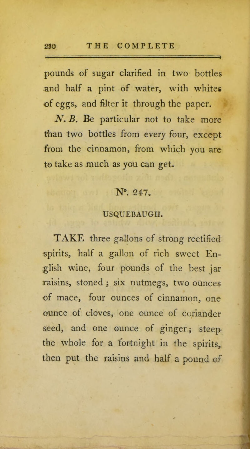 pounds of sugar clarified in two bottles and half a pint of water, with whites of eggs, and filter it through the paper. N. B. Be particular not to take more than two bottles from every four, except from the cinnamon, from which you are to take as much as you can get. N°. 247. USQUEBAUGH. TAKE three gallons of strong rectified spirits, half a gallon of rich sweet En- glish wine, four pounds of the best jar raisins, stoned ; six nutmegs, two ounces of mace, four ounces of cinnamon, one ounce of cloves, one ounce of coriander seed, and one ounce of ginger; steep the whole for a fortnight in the spirits, then put the raisins and half a pound of