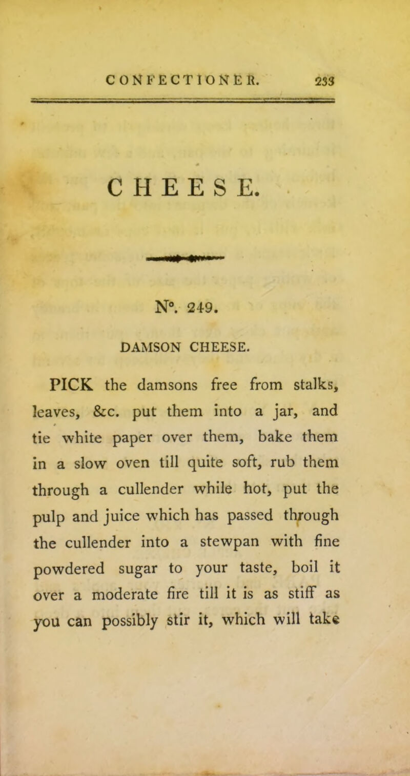 CHEESE. N°. 249. DAMSON CHEESE. PICK the damsons free from stalks, leaves, &c. put them into a jar, and tie white paper over them, bake them in a slow oven till quite soft, rub them through a cullender while hot, put the pulp and juice which has passed through the cullender into a stewpan with fine powdered sugar to your taste, boil it over a moderate fire till it is as stiff as you can possibly stir it, which will take