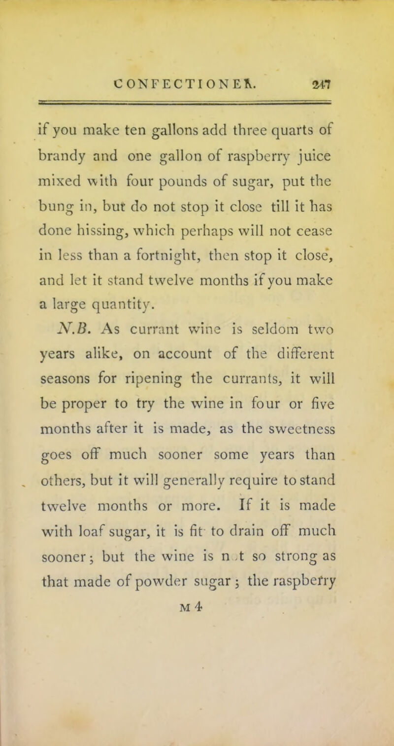 if you make ten gallons add three quarts of brandy and one gallon of raspberry juice mixed with four pounds of sugar, put the bung in, but do not stop it close till it has done hissing, which perhaps will not cease in less than a fortnight, then stop it close, and let it stand twelve months if you make a large quantity. N.B. As currant wine is seldom two years alike, on account of the different seasons for ripening the currants, it will be proper to try the wine in four or five months after it is made, as the sweetness goes off much sooner some years than others, but it will generally require to stand twelve months or more. If it is made with loaf sugar, it is fit to drain off much sooner; but the wine is n ,t so strong as that made of powder sugar ; the raspbefry