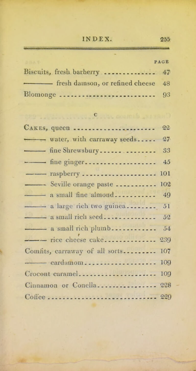 PAGE Biscuits, fresh barberry 47 * fresh damson, or refined cheese 48 Blomonge 93 c Cakes, queen 22 ■ water, with carraway seeds 27 ■ fine Shrewsbury 33 fine ginger 45 raspberry 101 Seville orange paste 102 • a small fine almond.. 49 a large rich two guinea. 51 a small rich seed — 52 a small rich plumb 54 t — rice cheese cake 239 Comfits, carraway of all soils 107 ■ cardamom 109 Crocont caramel 109 Cinnamon or Conclla 228 Coffee 229