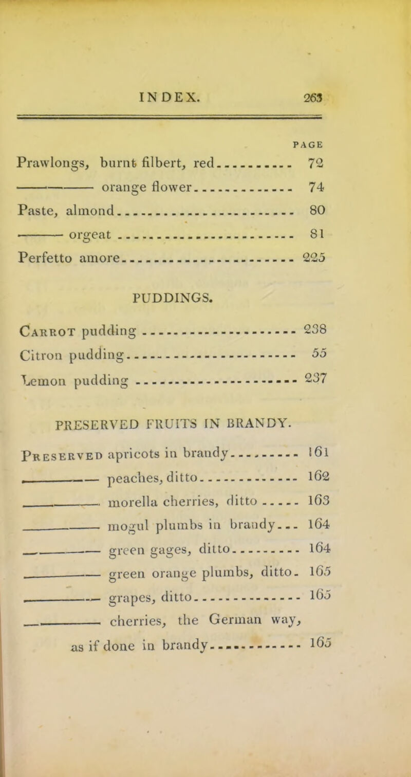 PAGE Prawlongs, burnt filbert, red 72 orange flower 74 Paste, almond 80 • orgeat 81 Perfetto amore 225 PUDDINGS. Carrot pudding 238 Citron pudding 55 Lemon pudding - 237 PRESERVED FRUITS IN BRANDY. Preserved apricots in brandy.... l6l peaches, ditto 162 morella cherries, ditto 163 mogul plumbs in brandy 164 — green gages, ditto 164 green orange plumbs, ditto. 165 _ grapes, ditto 165 . cherries, the German way, as if done in brandy 165