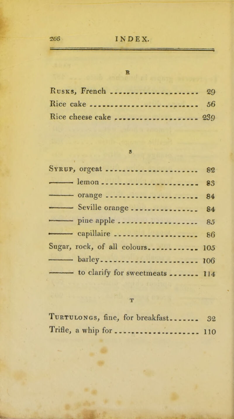 R Rusks, French 29 Rice cake 56 Rice cheese cake 239 s I • » Syrup, orgeat 82 lemon * 83 orange 84 ■ Seville orange 84 * pine apple 85 - capillaire 86 Sugar, rock, of all colours 105 barley 106 to clarify for sweetmeats J14 T Turtulongs, fine, for breakfast 32 Trifle, a whip for no