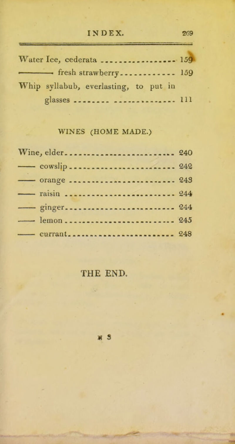 Water Ice, cederata 15<j fresh strawberry 159 Whip syllabub, everlasting, to put in glasses Ill WINES (HOME MADE.) Wine, elder 240 cowslip 242 orange 243 raisin - 244 ginger 244 lemon - - 245 currant 248 THE END. it s