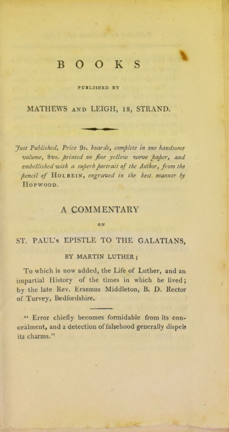 PUBLISHED BY MATHEWS and LEIGH, 18, STRAND. Just Published, Price 9i. boards, complete in one handsome volume, 8vo. printed on fine yellow wove paper, and embellished with a superb portrait of the Author, from the pencil of Holbein, engraved in the best manner by IIopwood. A COMMENTARY ON ST. PAUL’S EPISTLE TO THE GALATIANS, BY MARTIN LUTHER; To which is now added, the Life of Luther, and an impartial History of the times in which he lived; by the late Rev. Erasmus Middleton, B. D. Rector of Turvey, Bedfordshire. “ Error chiefly becomes formidable from its con- cealment, and a detection of falsehood generally dispels its charms.”