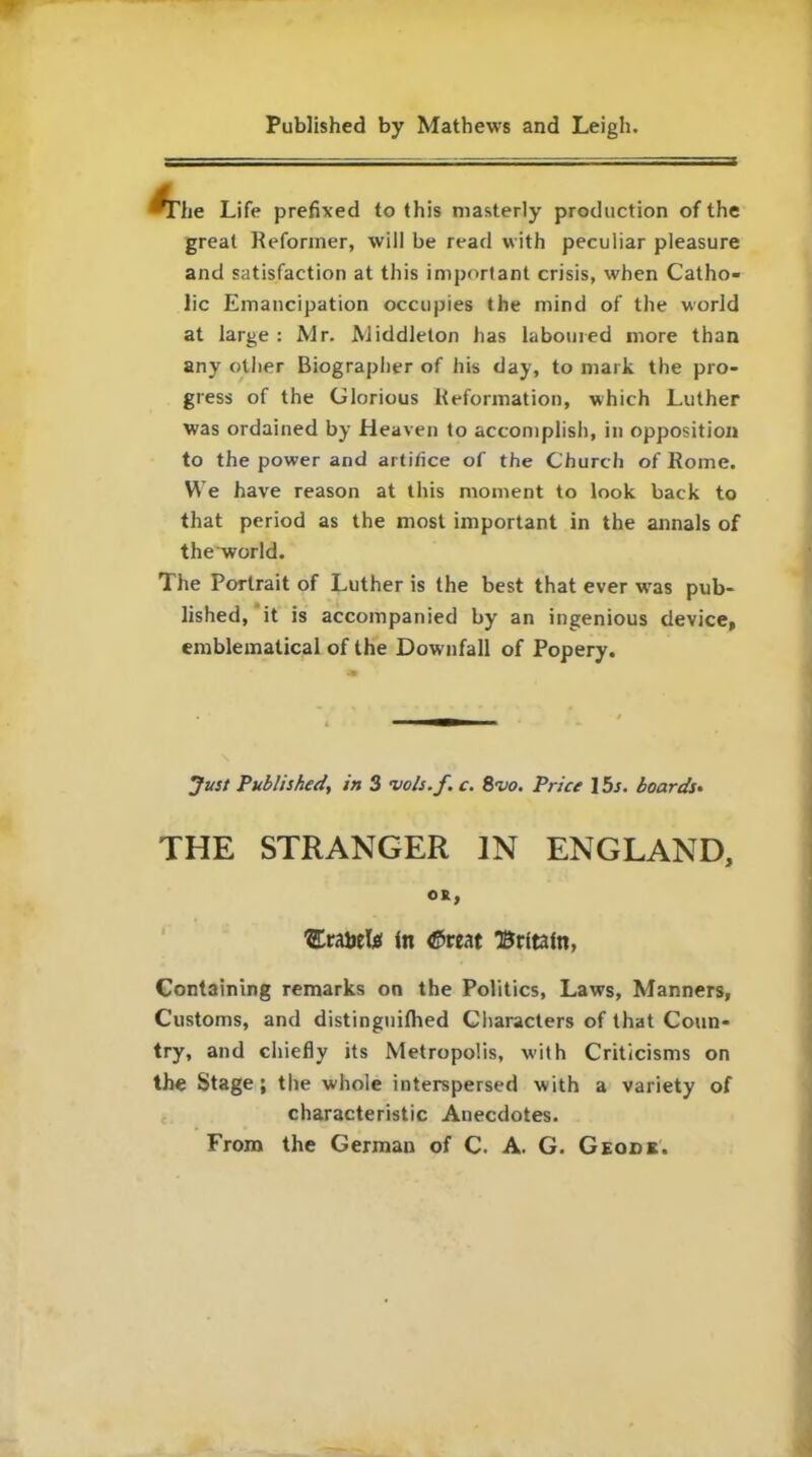 *The Life prefixed to this masterly production of the great Reformer, will be read with peculiar pleasure and satisfaction at this important crisis, when Catho- lic Emancipation occupies the mind of the world at large: Mr. Middleton has laboured more than any other Biographer of his day, to mark the pro- gress of the Glorious Reformation, which Luther was ordained by Heaven to accomplish, in opposition to the power and artifice of the Church of Rome. We have reason at this moment to look back to that period as the most important in the annals of theworld. The Portrait of Luther is the best that ever wras pub- lished, it is accompanied by an ingenious device, emblematical of the Downfall of Popery. Just Published, in 3 vols.f. c. 8vo. Price 15s. boards• THE STRANGER IN ENGLAND, OR, ’ErabeUi In 45reat Britain, Containing remarks on the Politics, Laws, Manners, Customs, and distingnilhed Characters of that Coun- try, and chiefly its Metropolis, with Criticisms on the Stage ; the whole interspersed with a variety of characteristic Anecdotes. From the German of C. A. G. Geode.