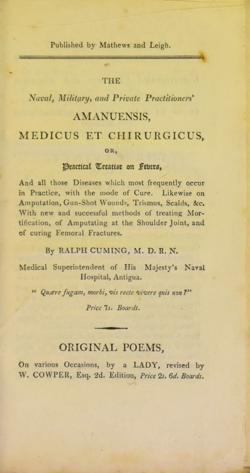 — ' ■■ * THE Naim/, Military, and Private Practitioners' AMANUENSIS, MEDICUS ET CHIRURGICUS, OH, Practical 'Ereatt.se on Jfebers, And all those Diseases which most frequently occur in Practice, with the mode of Cure. Likewise on Amputation, Gun-Shot Wounds, Trismus, Scalds, &c. With new and successful methods of treating Mor- tification, of Amputating at the Shoulder Joint, and of curing Femoral Fractures. By RALPH CUMING, M. D. R. N. Medical Superintendent of His Majesty’s Naval Hospital, Antigua. u Quaere fugam, morbi, vis recte vivere quis non ?” Price Is. Boards. ORIGINAL POEMS, On various Occasions, by a LADY, revised by W. COWPER, Esq. 2d. Edition, Price 2s. 6d. Boards.