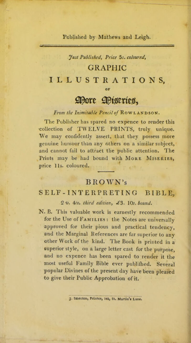 Just Published, Price 5s. coloured, GRAPHIC ILLUSTRATIONS, OF Q9ore aptjsertess, From the Inimitable Pencilo/Eowlandson. The Publisher has spared no expence to render this collection of TWELVE PRINTS, truly unique. We may confidently assert, that they possess more genuine humour than any others on a similar subject, and cannot fail to attract the public attention. The Prints may be had bound with More Miseries, price 11s. coloured. BROWN’s SELF -INTERPRETING BIBLE, 2 v. 4fto. third edition, ^3. IQr. bound. N. B. This valuable work is earnestly recommended for the Use of Families : the Notes are universally approved for their pious and practical tendency, and the Marginal References are far superior to any other Work of the kind. The Book is printed in a superior style, on a large letter cast for the purpose, and no expence has been spared to render it the most useful Family Bible ever publilhed. Several popular Divines of the present day have been pleased to give their Public Approbation of it. J. Smecton, Printer, 146, St. Martin’i Lane,